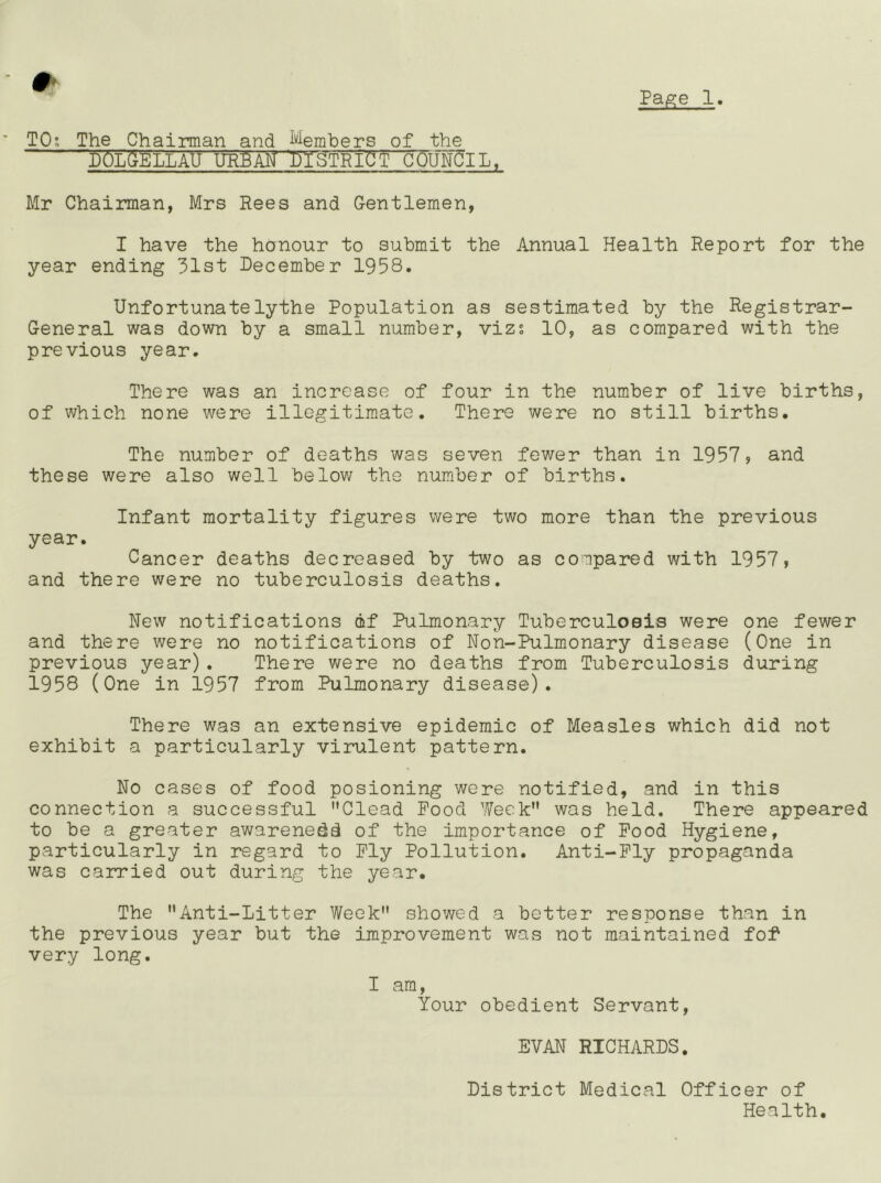 TO*, The Chairman and ^''^emhers of the DOL(^ELLAU URBAN DISTRICT COUNCIL, Pa^e 1. Mr Chairman, Mrs Rees and Gentlemen, I have the honour to submit the Annual Health Report for the year ending 31st December 1958, Unfortunatelythe Population as sestimated by the Registrar- General was down by a small number, vizs 10, as compared with the previous year. There was an increase of four in the number of live births, of which none were illegitimate. There were no still births. The number of deaths was seven fewer than in 1957? and these were also well belov/ the number of births. Infant mortality figures were two more than the previous year. Cancer deaths decreased by two as compared with 1957, and there were no tuberculosis deaths. New notifications of Pulmonary Tuberculosis were one fewer and there were no notifications of Non-Pulmonary disease (One in previous year) , There v/ere no deaths from Tuberculosis during 1958 (One in 1957 from Pulmonary disease). There was an extensive epidemic of Measles which did not exhibit a particularly virulent pattern. No cases of food posioning were notified, and in this connection a successful Clead Pood Week” was held. There appeared to be a greater awarenedd of the importance of Pood Hygiene, particularly in regard to Ply Pollution, Anti-Ply propaganda was caivied out during the year. The Anti-Litter Week showed a better response than in the previous year but the improvement was not maintained fof' very long, I am. Your obedient Servant, EVAN RICHARDS. District Medical Officer of Health.