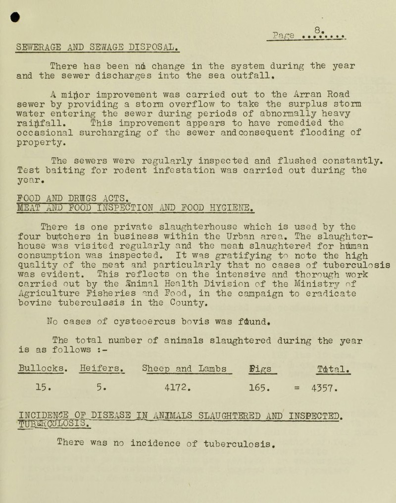 P^iTte SEV/ERAGE AND SE7/AGE DISPOSAL. There has been n6 change in the system during the year and the sewer discharges into the sea outfall, A mi^>or improvement was carried out to the Arran Road sewer by providing a storm overflow to take the surplus storm water entering the sewer during periods of abnormally heavy rai^jifall. This improvement appears to have remedied the occasional surcharging of the sewer and consequent flooding of property. The sewers were regularly inspected and flushed constantly. Test baiting for rodent infestation was carried out during the year. POOD AND DRUGS ACTS. MEAT AITD FOOD INaPEOTION i\ND POOD HYGIENE. There is one private slaughterhouse which is used by the four butchers in business within the Urban area. The slaughter- house was visited regularly and the meah slaughtered for human consumption was inspected. It was gratifying to note the high quality of the meat and particularly that no cases of tuberculosis was evident. This reflects on the intensive and thorough work carried out by the Animal Health Division of the Ministry of Agriculture Fisheries and Pood, in the campaign to eradicate bovine tuberculasis in the County. No cases of cysteoercus bovis was fdiund. The total number of animals slaughtered during the year is as follows Bullocks, Heifers. Sheep and Lambs Pigs Tutal. 15. 5. 4172. 165. = 4357. INCIDEN^_OP_ DISEASE IN ANINLiLS SLAUGHTERED AND INSPECTED. TP^CNLO^Sf There was no incidence of tuberculosis.
