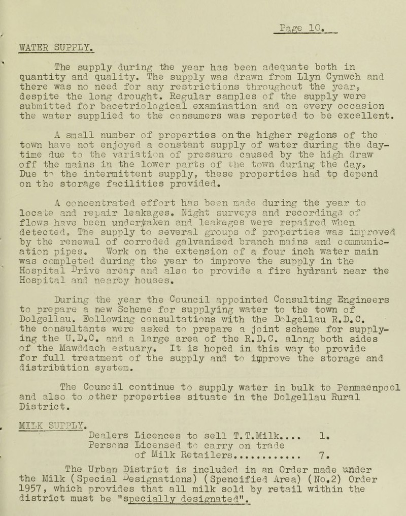 WATER SUPPLY. The supply during the year has been adequate both in quantity and quality. The supply was drawn from llyn Cynwch and there was no need for any restrictions throughout the year, despite the long drought. Regular samples of the supply were submitted for bacetriological examination and on every occasion the water supplied to the consumers was reported to be excellent. A small number of properties onihe higher regions of the town have not enjoyed a constant supply of water during the day- time due to the variation of pressure caused by the high draw off the mains in the lower parts of the town during the day* Due t^' the intermittent supply, these properties had tp depend on the storage facilities provided. A. concentrated effort has been made during the year to locate and repair leakages. Night surveys and recordings of flows have been underjz’aken and leakages were repaired when detected. The supply to several groups of properties ‘was improved by the renewal of corroded galvanised branch maj.ns and communic- ation pipes. Work on the extension of a four inch water main was completed during the year to improve the supply in the Hospital Dpive areap and also to provide a fire hydrant near the Hospital and nearby houses. During the year the Council appointed Consulting Engineers to prepare a new Scheme for supplying water to the town of Dolgellau. Eollowing consultations v/ith the Dnlgellau R.D, C, the consultants v/ere asked to prepare a joint scheme for supply- ing the U.D.C, and a large area of the R.D.C. along both sides of the Mawddach estuary. It is hoped in this way to provide for full treatment of the supply and to iijiprove the storage and distribution system. The Council continue to supply water in bulk to Penmaenpool and also to .other properties situate in the Dolgellau Rural District. MILK SUPPLY. Dealers Licences to sell T.T.Milk.... 1. Persons Licensed to carry on trade of Milk Retailers 7. The Urban District is included in an Order made under the Milk (Special -^designations) (Spencified Area) (No.2) Order 1957, which provides that all milk sold by retail within the district must be specially designated**.