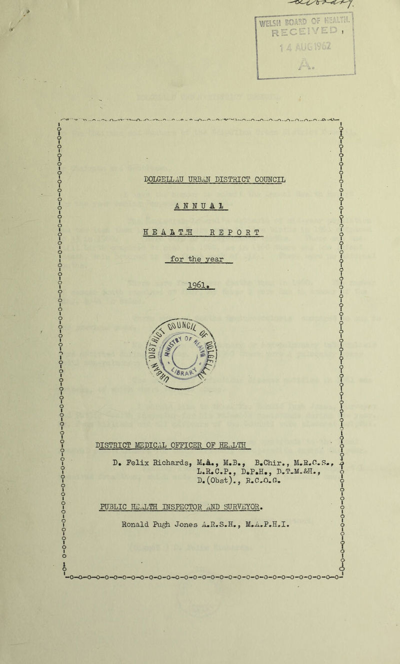DOLGELLAU DISTRICT COMCIL ANNUAL H E A A T.JH REPORT for the year 1961> DISTRICT MEDICAL OFFICER OF HE.XTH D« Felix Richards, M,A«, M.B., B.Chir*, , L.R^C.P., D*P.H., D.T«M.&H., D.(Obst)., E.C.O.G. I 0 1 0 1 0 1 0 1 0 1 0 1 0 1 ? 1 •0—0-0—0-0-O-O-O-O-O-O-0-0-0-0-O-O-O-O-O-O-O-O-O-O-0-0-0-0-0—0- PUBLIC INSPECTOR .iND SURTEYOR. Ronald Pu^ Jones A.R.S.H,, M*A,P,H<,I. O—O—O-O-O-O-O-O-O—C-O-O—0-0-0—O-O-O-O—0-0—0-0—0-0—0-0-0—0-0—0-0—O-O-O-O-tQ—O'