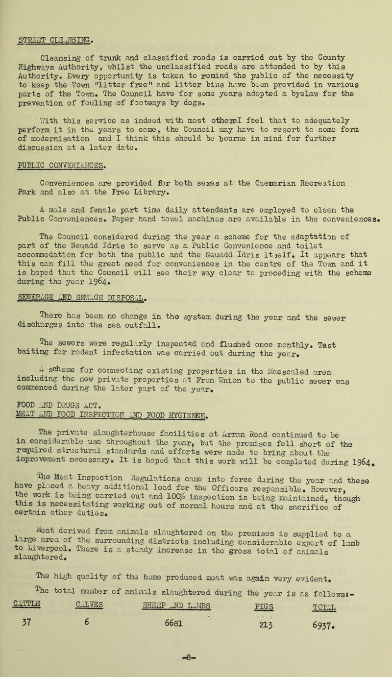 STRaST CLKiITSING Cleansing of trunk and classified roads is carried out by the County Highways Authority, v/hilst the unclassified roads are attended to by this Authority, Every opportunity is taken to rQisdnd the public of the necessity to keep the Town litter free and litter bins hove been provided in various parts of the Town# The Coimcil have for soma years adopted a byelaw for the prevention of fouling of footways by dogs# With this service as indeed with most otheisl feel that to adequately perform it in the yee>rs to come, the Council may have to resort to some form of modernisation and I think this should be bourne in mind for further discussion at a later date. PUBLIC COHVENIEITCBS. Conveniences are provided for both sexes at the Caemarian Recreation Park and also at the Free Library. A male and female part time daily attendants are employed to clean the Public Conveniences. Paper hand tov/el machines are available in the conveniences# The Council considered during the year a scheme for the a,daptation of part of the Neuadd Idris to serve as a Public Convenience and toilet accommodation for both the public and the Neuadd Idris itself. It appears that this can fill the great need for conveniences in the centre of the To;m and it is hoped that the Council will see their way clear to preceding with the scheme during the year 1964# SEV?BRAGE ABB SE\7AGE BISPOSAL. There hc,s been no change in the system during the year and the sewer discharges into the sea outfoJ.1, ^The sewers were regularly inspect®?.! and flushed once monthly. Test baiting for rodent infestation was carried out during the year. k scheme for connecting existing properties in the Ivlaescaled area including the new private properties at Fron Wnion to the public sewer v.es commenced during the later part of the year. FOOD .:HTD DRUGS ACT, MEAT X.ND FOOD BTSPSCTIQN AND FOOD HYGIBNEF. The private slaughterhouse facilities at Arran Road continued to be in considerable use throughout the year, but the premises fell short of the required structural standa,rds and efforts were made to bring about the improvement necessary. It is hoped tho-t this work will be completed during 19^4# The Meat Inspection Regulations came into force daring the year and these have placed a heavy additional load for the Officers responsible. However, the work is being carried out and lOC^b inspection is being maintained, though this IS necessitating working out of normal hours and at the sacrifice of certain other duties. ileat derived from a,nimals slaughtered on the premises is supplied to a lar^ area of the surrounding districts including considerable export of lamb to Liverpool. There is a steady increase in the gross total of animaAs slaughtered. The high quality of the home produced meat was again very evident. The total number of animals slaughtered during the year is as follows«- CATTi£ c_:j.ves sheep .jw l^mbs pigs total 37 6 6681 215 6937, -8-