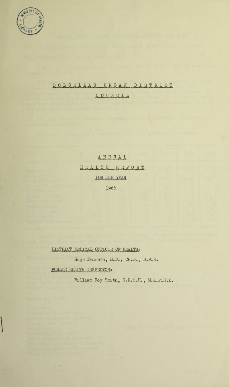 COUN C I L ANNUAL HEALTH REPORT EQR THE YEAR 1266 DISTRICT MIGAL OFFICER OF HEALTH; Hugh Francis, M.B., Ch.B., D.P.H. PUBLIC HEALTH INSPECTOR; William Roy Smith, G.R.S.H,, M.A.P-H.I,