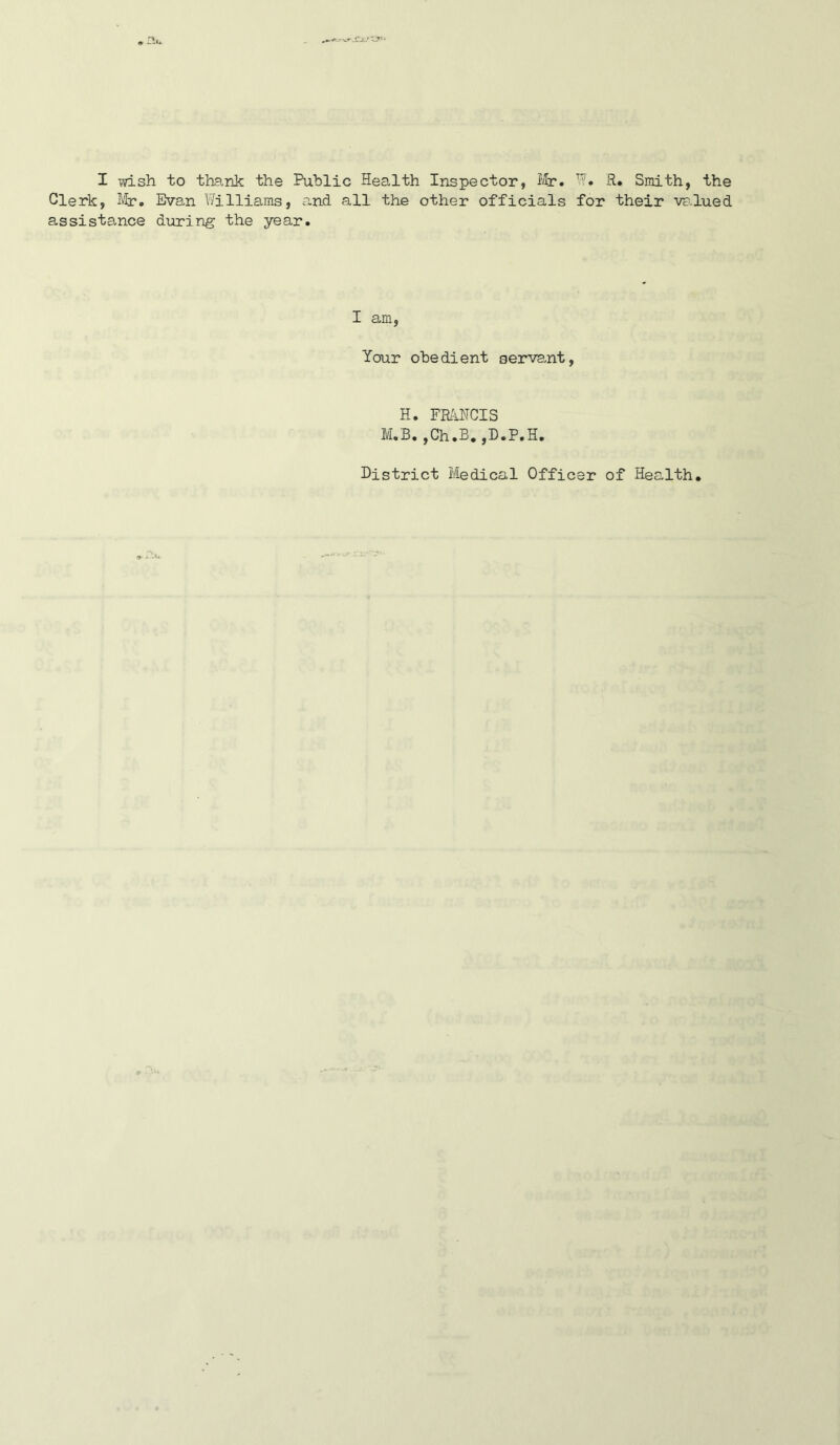 Clerk, Mr. Evan Williams, and all the other officials for their VF.lued assistance during the year. I am, Your obedient serva^nt. H. FMHCIS M.B.,Ch.B.jD.P.H. District Medical Officer of Health, ^ i