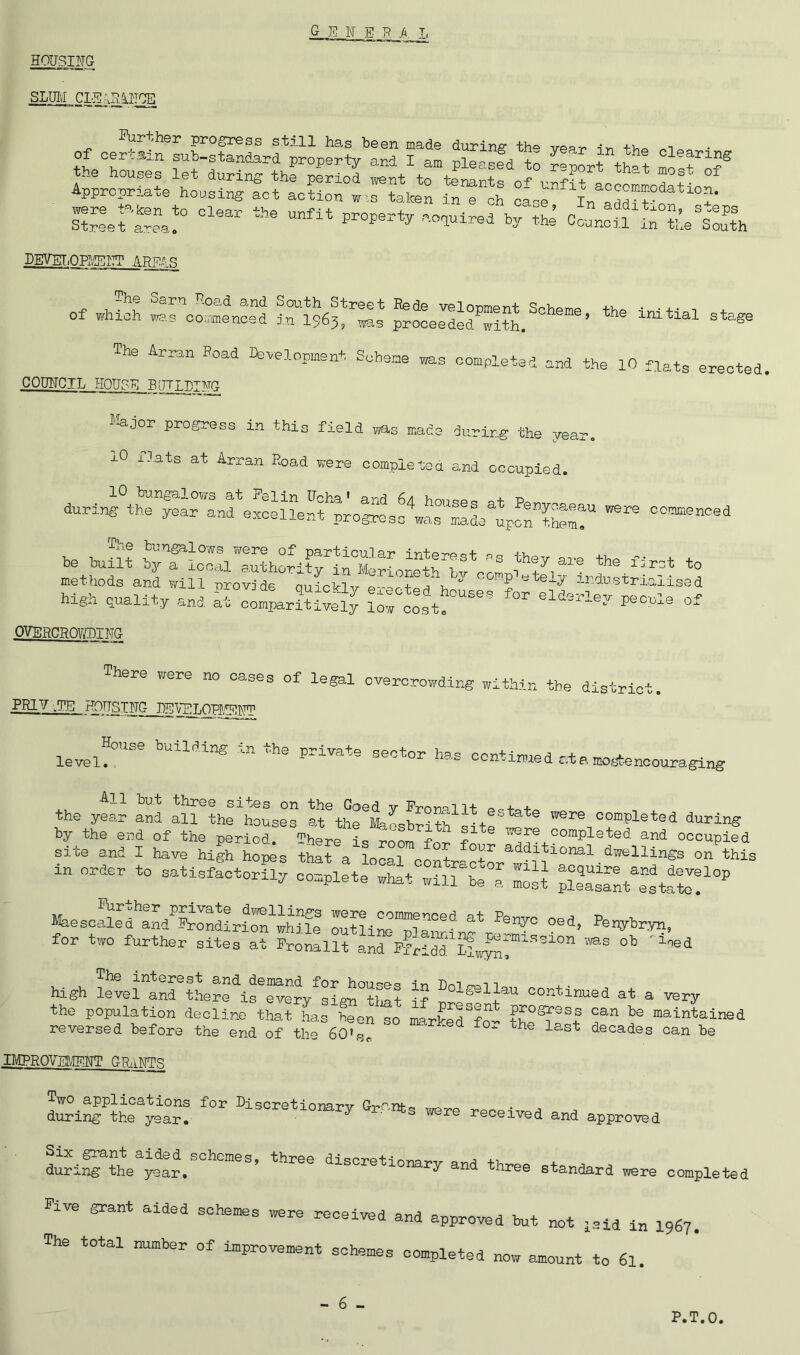 HOUSING SLUi;i CLE;iF^ira of oertsin'LpSSrf prop^?y'’aS Tam pL^efd^to ?®port“th»? S?SerSL!° doauiPed\r^i Co.L^a-r«’eta^t\ DEfVEr.OP?/!ECT AREAS of which was commenced 1^1963^^3 ^oLSd^with. The A™„ Bead n.vel„p.ent Scheme «s eo.pletad aad the lO fpata erected. COUNCIL HOUSE BJTIPI]^ l*ajor progress in this field was made during the year. xO ilats at Arran Road were completea and occupied. lO bungalows at Pel in U^ha j.-n during the year and exoeUeri ‘prog;esc waPSdeLporS™? ooattenced be built by r’local euthority^lPfcrLreth^v^cOTp^^^^ the ilrct to methods and will -nrovide onirVi-^r o + /u ^ ' P ^fely industrialised high quality and at comi«r?Urely Srccet!'  OVERCROY/LIUG There were no cases of legal overcrovfding within the district. PRIV .TE HOUSING_JjEV^£TO^^ level!”® continued atamogtencouraging All hut three sites on the Coed v Prorniit 00+ + the year and all the Ileuses at the »iLbrith iite“^ ® were completed during by the end of the period. There is room for f ^ were completed and occupied site and I have high hopes that a local cLtr'cL'!Nh“'^t in order^to satisfactorily complete what :S“be“”: ZH IZZIZZIZZZ°^ Ifeesoaled and^SVondirlOT^wWle outllnoT^am^ °®'^’ ^®'W‘'=wyn, for two further sites at Pronallt and Pf!ldd Ll»^eU''’'''° ' The interest and demand for house^^^ in Uot trrsT t high level and there is every sign tint if continued at a very the population decline that has Sen so marSSfo- maintained reversed before the end of the 60»S ^ ^ ^ decades can he IMPRQVEtvIENT GPaWI^ Two applications for LiscretiouaT*ir Cv'-curt-.m during the year. 7 s were received and approved dSiS'^hV^t!.”®®^’ ^-oretionary and three standard were completed Pive grant aided schemes were received and approved but not jaid i„ 1967. The total number of improvement schemes completed now amount to 61. - 6 - P.T.O.