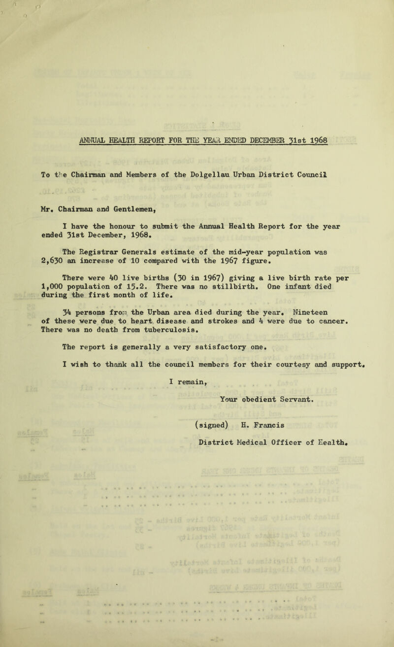 ANNUAL EEALTH REPORT FOR TEE YEAIi EM)ED DECEMBER 31st 1968 To the Chairman and Members of the Dolgellau Urban District Council Mr. Chairman and Gentlemen, I have the honour to submit the Annual Health Report for the year ended 31st December, 1968. The Registrar Generals estimate of the mid-year population was 2,630 an increase of 10 compared with the 196? figure. There were 40 live births (30 in 196?) giving a live birth rate per 1,000 population of 13.2. There was no stillbirth. One infant died during the first month of life. 34 persons froEi the Urban area died during the year. Nineteen of these were due to heart disease and strokes and 4 were due to cancer. There was no death from tuberculosis. The report is generally a very satisfactory one. I wish to thank all the council members for their courtesy and support, I remain, Your obedient Servant. (signed) H. Francis District Medical Officer of Eealth