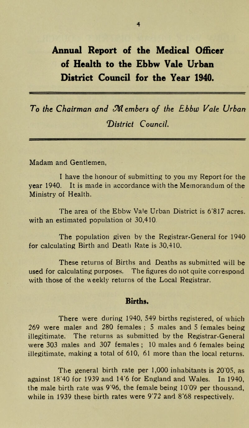 Annual Report of the Medical Officer of Health to the Ebbw Vale Urban District Council for the Year 1940. To the Chairman and Members of the Ebbw Vale Urban ^District Council. Madam and Gentlemen, I have the honour of submitting to you my Report for the year 1940. It is made in accordance with the Memorandum of the Ministry of Health. The area of the Ebbw Vale Urban District is 6’817 acres, with an estimated population ot 30,410. The population given by the Registrar-General for 1940 for calculating Birth and Death Rate is 30,410. These returns of Births and Deaths as submitted will be used for calculating purposes. The figures do not quite correspond with those of the weekly returns of the Local Registrar. Births. There were during 1940, 549 births registered, of which 269 were males and 280 females ; 5 males and 5 females being illegitimate. The returns as submitted by the Registrar-General were 303 males and 307 females ; 10 males and 6 females being illegitimate, making a total of 610, 61 more than the local returns. The general birth rate per 1,000 inhabitants is 20‘05, as against 18*40 for 1939 and 14*6 for England and Wales. In 1940, the male birth rate was 9‘96, the female being 10*09 per thousand, while in 1939 these birth rates were 9*72 and 8*68 respectively.