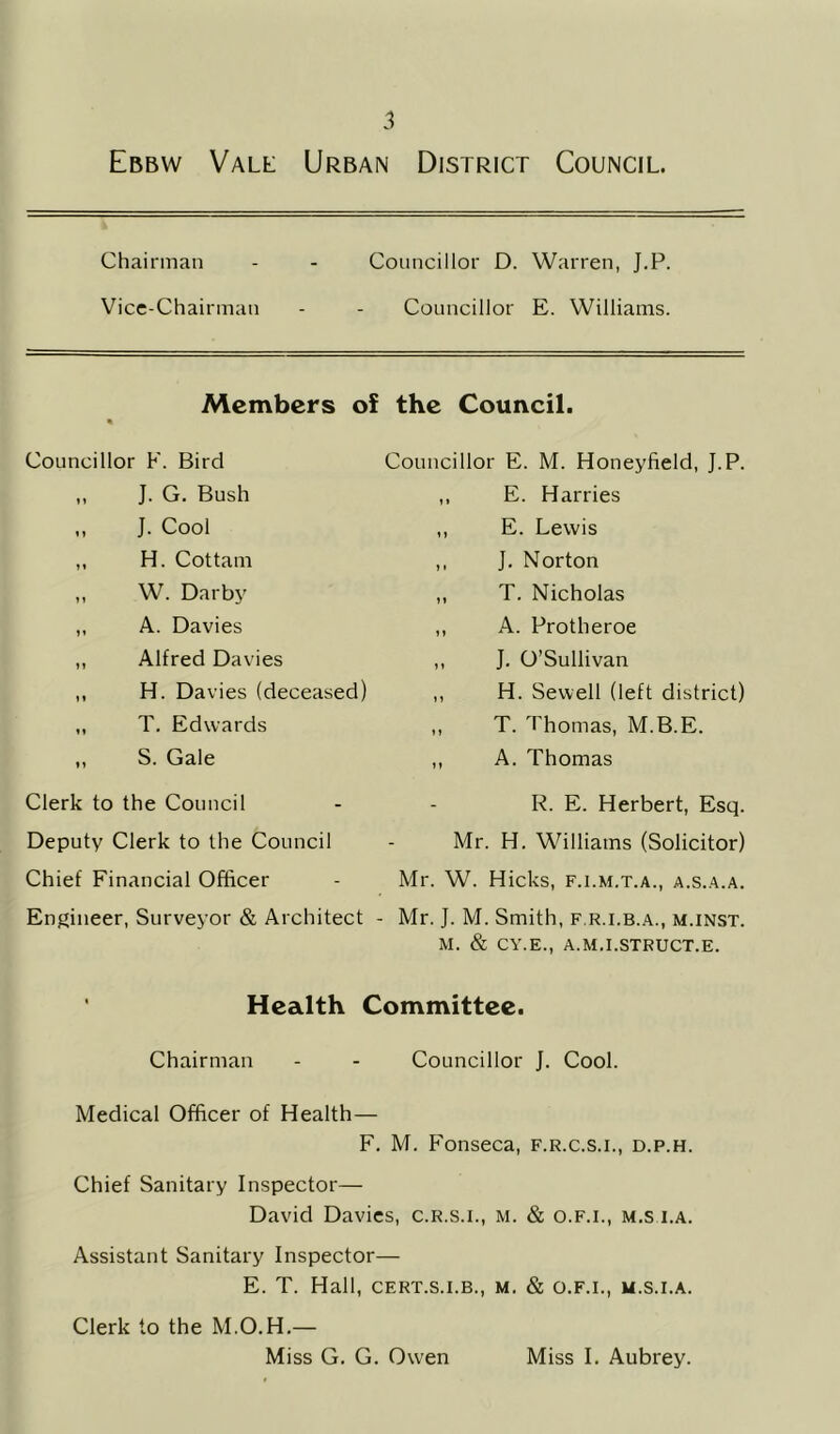 Chairman _ Councillor D. Warren, J.P. Vice-Chairman - Councillor E. Williams. Members of « the Council. Councillor F. Bird Councillor E. M. Honeyfield, J.P. ,, J. G. Bush t * E. Harries ,, J. Cool M E. Lewis ,, H. Cottam ) 1 J. Norton ,, W. Darby M T. Nicholas ,, A. Davies 11 A. Protheroe ,, Alfred Davies 11 J. O’Sullivan ,, H. Davies (deceased) 1 > H. Sewell (left district) ,, T. Edwards } 1 T. Thomas, M.B.E. „ S. Gale ? » A. Thomas Clerk to the Council - R. E. Herbert, Esq. Deputy Clerk to the Council - Mr. H. Williams (Solicitor) Chief Financial Officer - Mr. W. Hicks, f.i.m.t.a., a.s..a.a. Engineer, Surveyor & Architect - Mr. J. M. Smith, f.r.i.b.a., m.inst. M. & CY.E., A.M.I.STRUCT.E. Health Committee. Chairman - - Councillor J. Cool. Medical Officer of Health— F, M. Fonseca, f.r.c.s.i., d.p.h. Chief Sanitary Inspector— David Davies, c.R.s.i., M. & o.F.i., m,s i.A. Assistant Sanitary Inspector— E. T. Hall, CERT.S.I.B., M. & O.F.I., U.S.I.A. Clerk to the M.O.H.—