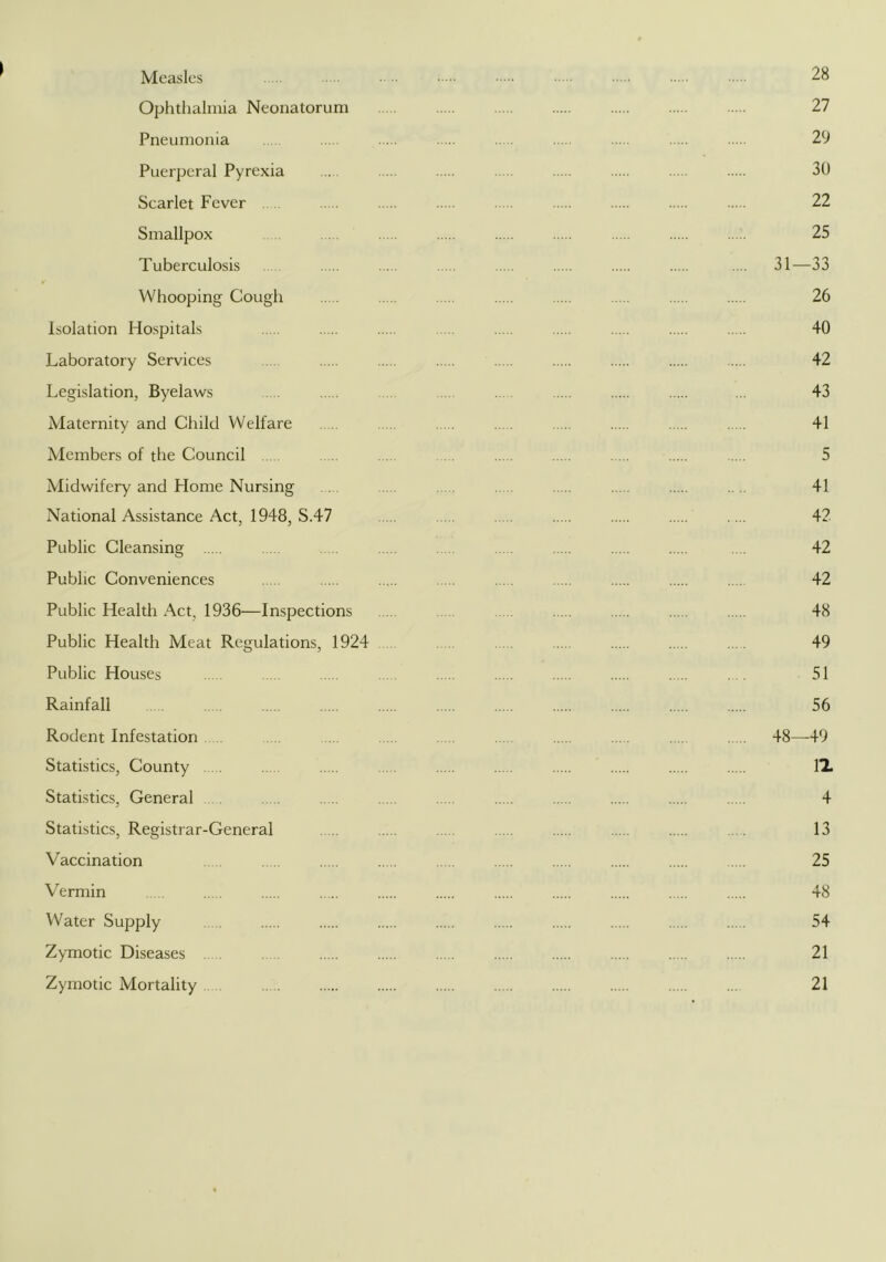 Measles - .. ■ ■■ 28 Ophthalmia Neonatorum 27 Pneumonia 29 Puerperal Pyrexia 30 Scarlet Fever . . 22 Smallpox 25 Tuberculosis .... 31—33 Whooping Cough 26 Isolation Hospitals 40 Laboratory Services 42 Legislation, Byelaws . .. ... 43 Maternity and Child Welfare 41 Members of the Council 5 Midwifery and Home Nursing . .... 41 National Assistance Act, 1948, S.47 .... 42 Public Cleansing . . . 42 Public Conveniences .... 42 Public Health Act, 1936—Inspections 48 Public Health Meat Regulations, 1924 . .... 49 Public Houses . . 51 Rainfall . 56 Rodent Infestation . 48—-49 Statistics, County IX Statistics, General . 4 Statistics, Registrar-General . 13 Vaccination 25 Vermin 48 Water Supply 54 Zymotic Diseases .. . 21 Zymotic Mortality 21