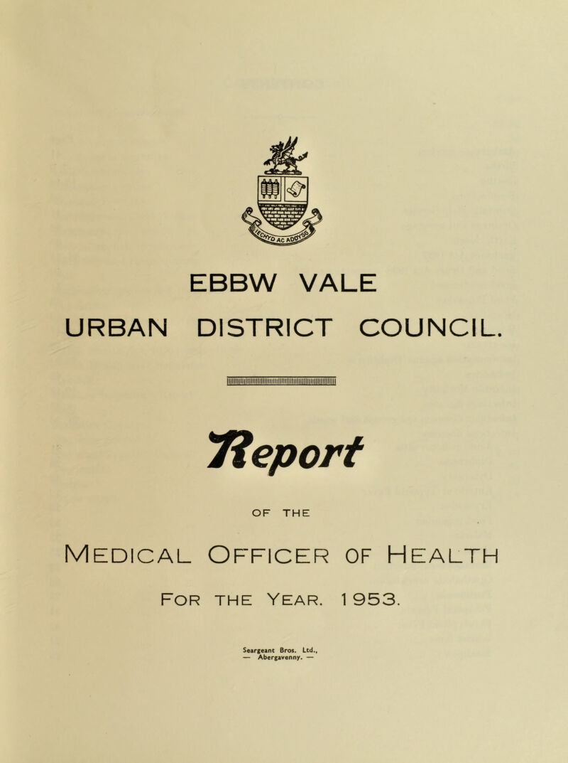 EBBW VALE URBAN DISTRICT COUNCIL. lieport OF THE Medical Officer of Health For the Year. 1953. Seargeant Bros. Ltd., — Abergavenny. —