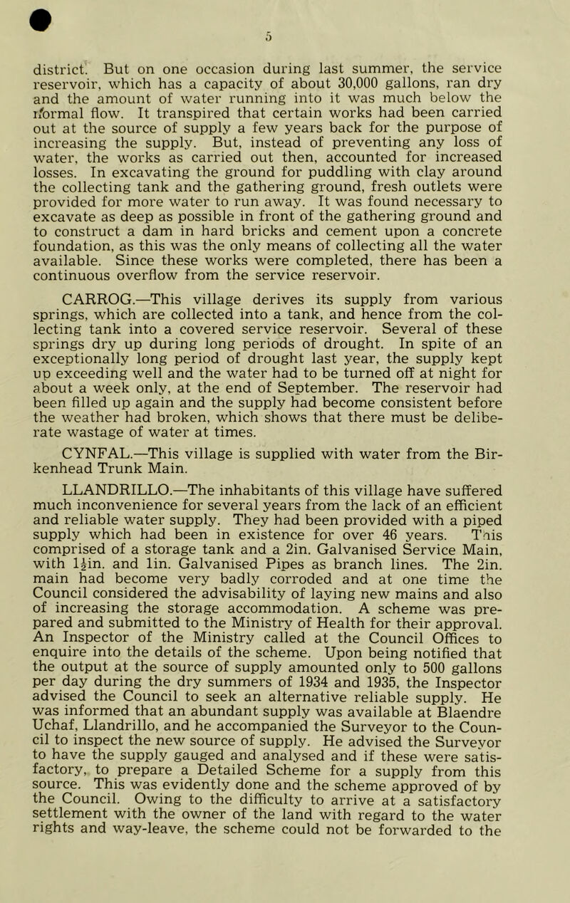 distl’ict. But on one occasion during last summer, the service reservoir, which has a capacity of about 30,000 gallons, ran dry and the amount of water running into it was much below the i/brmal flow. It transpired that certain works had been carried out at the source of supply a few years back for the purpose of increasing the supply. But, instead of preventing any loss of water, the works as carried out then, accounted for increased losses. In excavating the ground for puddling with clay around the collecting tank and the gathering ground, fresh outlets were provided for more water to run away. It was found necessary to excavate as deep as possible in front of the gathering ground and to construct a dam in hard bricks and cement upon a concrete foundation, as this was the only means of collecting all the water available. Since these works were completed, there has been a continuous overflow from the service reservoir. CARROG.—This village derives its supply from various springs, which are collected into a tank, and hence from the col- lecting tank into a covered service reservoir. Several of these springs dry up during long periods of drought. In spite of an exceptionally long period of drought last year, the supply kept up exceeding well and the water had to be turned off at night for about a week only, at the end of September. The reservoir had been filled up again and the supply had become consistent before the weather had broken, which shows that there must be delibe- rate wastage of water at times. CYNFAL.—This village is supplied with water from the Bir- kenhead Trunk Main. LLANDRILLO.—The inhabitants of this village have suffered much inconvenience for several years from the lack of an efficient and reliable water supply. They had been provided with a piped supply which had been in existence for over 46 years. Tais comprised of a storage tank and a 2in. Galvanised Service Main, with l^in. and lin. Galvanised Pipes as branch lines. The 2in. main had become very badly corroded and at one time the Council considered the advisability of laying new mains and also of increasing the storage accommodation. A scheme was pre- pared and submitted to the Ministry of Health for their approval. An Inspector of the Ministry called at the Council Offices to enquire into the details of the scheme. Upon being notified that the output at the source of supply amounted only to 500 gallons per day during the dry summers of 1934 and 1935, the Inspector advised the Council to seek an alternative reliable supply. He was informed that an abundant supply was available at Blaendre Uchaf, Llandrillo, and he accompanied the Surveyor to the Coun- cil to inspect the new source of supply. He advised the Surveyor to have the supply gauged and analysed and if these were satis- factory, to prepare a Detailed Scheme for a supply from this source. This was evidently done and the scheme approved of by the Council. Owing to the difficulty to arrive at a satisfactory settlement with the owner of the land with regard to the water rights and way-leave, the scheme could not be forwarded to the