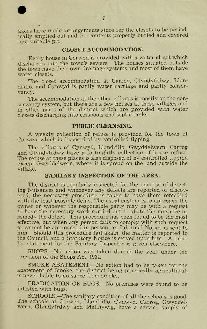 agers have made arrangements since for the closets to be period- ically emptied out and the contents properly buried and covered ip- a suitable pit. CLOSET ACCOMMODATION. Every house in Corwen is provided with a water closet which discharges into the town’s sewers. The houses situated outside the town have their own drainage systems and most of them have water closets. The closet accommodation at Carrog, Glyndyfrdwy, Llan- drillo, and Cynwyd is partly water carriage and partly conser- vancy. The accommodation at the other villages is mostly on the con- servancy system, but there are a few houses at these villages and in other parts of the district which are provided with water closets discharging into cesspools and septic tanks. PUBLIC CLEANSING. A weekly collection of refuse is provided for the town of Corwen, which is disposed of by controlled tipping. The villages of Cynwyd, Llandrillo, Gwyddelwern, Carrog and Glyndyfrdwy have a fortnightly collection of house refuse. The refuse at these places is also disposed of by controlled tipping except Gwyddelwern, where it is spread on the land outside the village. SANITARY INSPECTION OF THE AREA. The district is regularly inspected for the purpose of detect- ing Nuisances and whenever any defects are reported or discov- ered, the necessary procedure is taken to have them remedied with the least possible delay. The usual custom is to approach the owner or whoever the responsible party may be with a request to have the necessary work carried out to abate the nuisance or remedy the defect. This procedure has been found to be the most effective, but when any person fails to comply with such request or cannot be approached in person, an Informal Notice is sent to him. Should this procedure fail again, the matter is reported to the Council, and a Statutory Notice is served upon him. A tabu- lar statement by the Sanitary Inspector is given elsewhere. SHOPS.—No action was taken during the year under the provision of the Shops Act, 1934. SMOKE ABATEMENT.—No action had to be taken for the abatement of Smoke, the district being practically agricultural, is never liable to nuisance from smoke. ERADICATION OE BUGS.—No premises were found to be infested with bugs. SCHOOLS.—The sanitary condition of all the schools is good. The schools at Corwen, Llandrillo, Cynwyd, Carrog, Gwyddel- wern, Glyndyfrdwy and Melinywig, have a service supply of