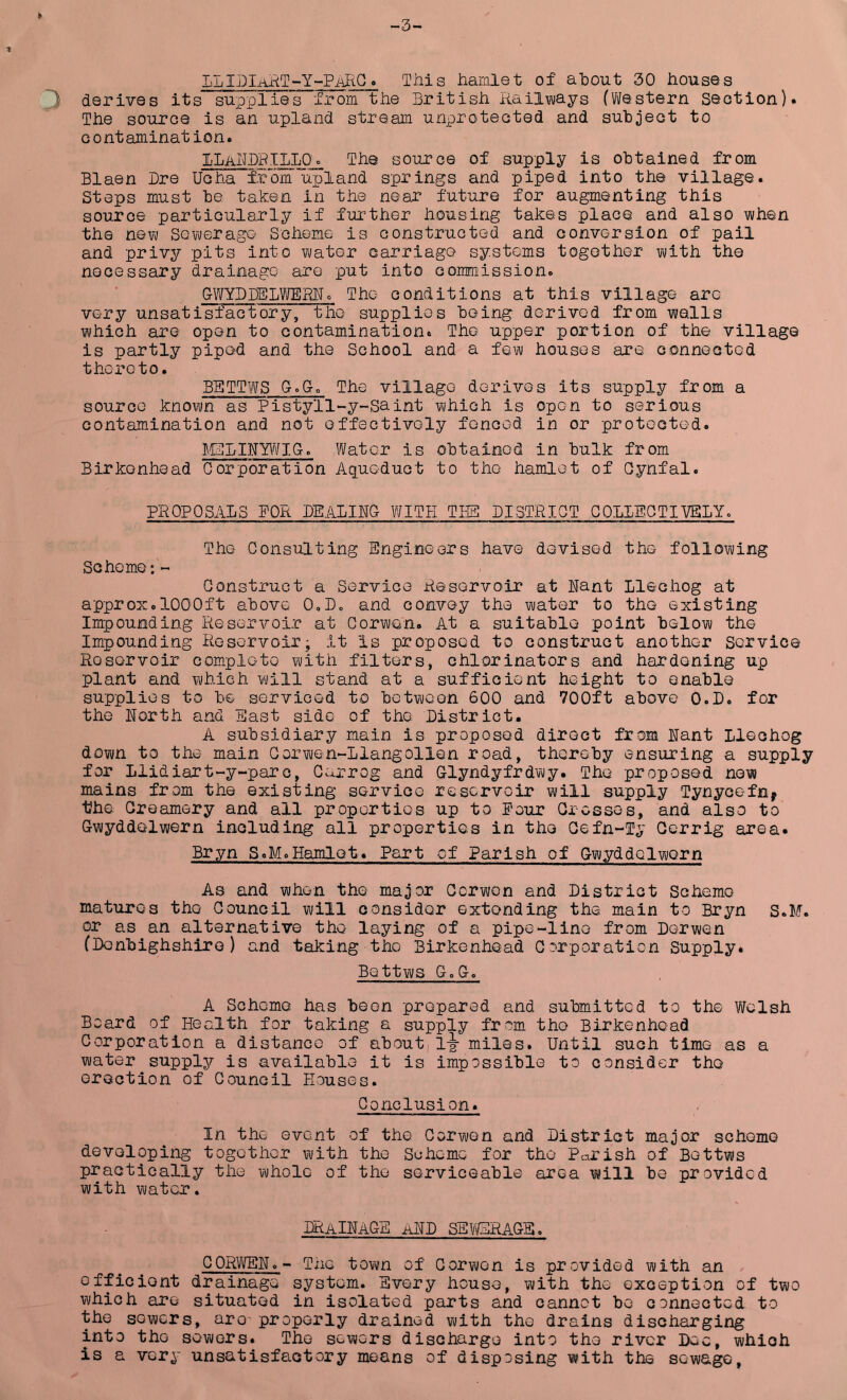 -3- LLIjDlAKT--Y--PiAltQ. This hamlet of about 30 houses 3 derives its supplies from the British Railvvays (Western Section). The source is an upland stream unprotected and subject to contamination. I'LaBBPILLOo The source of supply is obtained from Blaen Dre Ucha fiom uj^land springs and piped into the village. Steps must be taken in the near future for augmenting this source particularly if further housing takes place and also when the ne?i) Sevi/erago Scheme is constructed and conversion of pail and privy pits into water carriage systems together with the necessary drainage are put into commission. GWYI) BELIE HR. The conditions at this village are very unsati^factory, the supplies being derived from walls which are open to contamination. The upper portion of the village is partly piped and the School and a few houses are connected thereto. BETTWS G.Go The village derives its supply from a source known as Pistyll-y-Saint which is open to serious contamination and not effectively fenced in or protected. ]\iTLIRY\¥IG. Water is obtained in bulk from Birkenhead Corporation Agueduct to the hamlet of Oynfal. PROPOSALS FOR BEALIRG WITH THE! BISTRIQT GOLLEGTTVBLY. The Consulting Engineers have devised the following Scheme; ~ Construct a Service Reservoir at Rant Llechog at approx.1000ft above 0,B„ and convey the water to the existing Impounding Reservoir at Corwen. At a suitable point below the Impounding Reservoir- it Is proposed to construct another Service Reservoir complete with filters, chlorinators and hardening up plant and which will stand at a sufficient height to enable supplies to be serviced to between 600 and 700ft above O.B. for the Rorth and East side of the Bistrict. A subsidiary main is proposed direct from Rant Llechog down to the main Oorwen-Llangollen road, thereby ensuring a supply for Llidiart-y-parc, Garrog and Glyndyfrdwy. The proposed now mains from the existing service reservoir will supply Tynycefn^ the Creamery and all properties up to Pour Crosses, and also to Gwyddelwern including all properties in the Cefn-Ty Cerrig area. Bryn S.M.Hamlet. Part of Parish of GwyddelwQrn As and when the major Corwon and Bistrict Scheme matures the Council will consider extending the main to Bryn S.M. or as an alternative the laying of a pipe-lino from Derwen (Denbighshire) and taking the Birkenhead Corporation Supply. Bettws Go Go A Scheme has been prepared and submitted to the Welsh Board of Health for taking a supply from the Birkenhead Corporation a distance of about, 1^ miles. Until such time as a water supply is available it is impossible to consider the erection of Council Houses. Conclusion. In the event of the Corwon and District major scheme developing together with the Scheme for the Parish of Bettws practically the whole of the serviceable area will be provided with water. BRaIRAGE aRD sevgrage . GORWER.- Tne town of Corwon is provided with an efficient drainage system. Every house, with the exception of two which are situated in isolated parts and cannot be connected to the sowers, are properly drained with the drains discharging into the sowers. The sewers discharge into the river Dec, which is a very unsatisfactory means of disposing with the sewage.