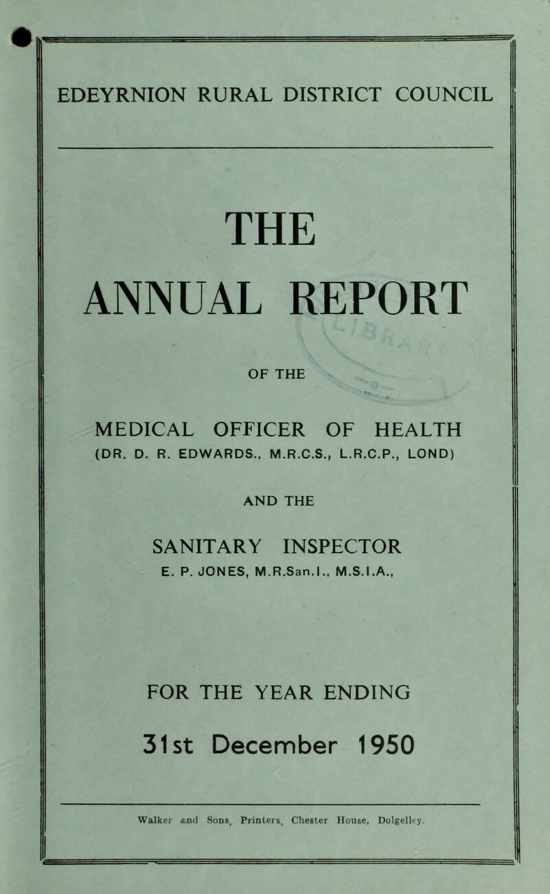 — EDEYRNION RURAL DISTRICT COUNCIL THE ANNUAL REPORT OF THE MEDICAL OFFICER OF HEALTH (DR. D. R. EDWARDS.. M.R.C.S., L.R.C.P., LOND) AND THE SANITARY INSPECTOR E. P. JONES, M.R.San.l., M.S.I.A., FOR THE YEAR ENDING 31st December 1950