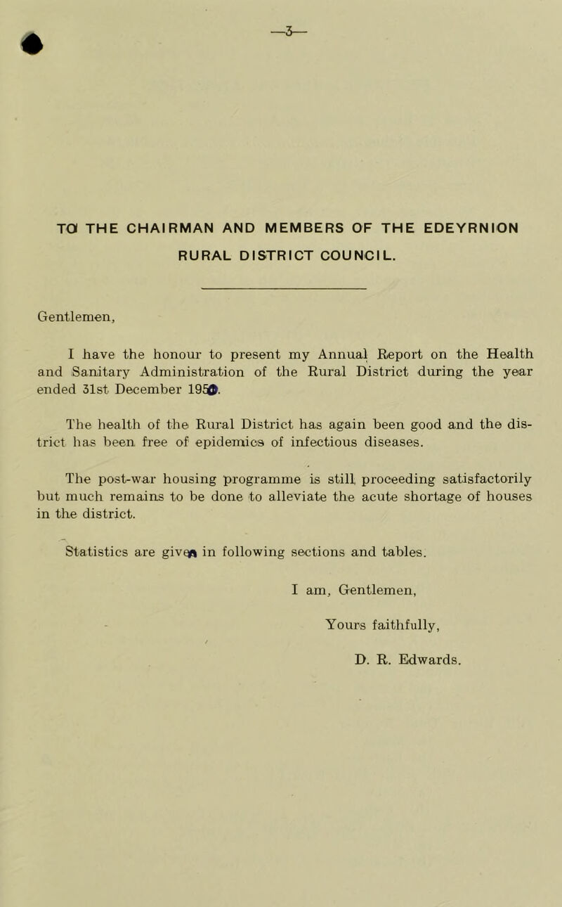 TO THE CHAIRMAN AND MEMBERS OF THE EDEYRNION RURAL DISTRICT COUNCIL. Gentlemen, I have the honour to present my Annual Report on the Health and Sanitary Administration of the Rural District during the year ended 31st December 195®. The health of the Rural District has again been good and the dis- trict has been free of epidemics of infectious diseases. The post-war housing programme is still proceeding satisfactorily but much remains to be done to alleviate the acute shortage of houses in the district. Statistics are give^ in following sections and tables. I am. Gentlemen, Yours faithfully, D. R. Edwards.