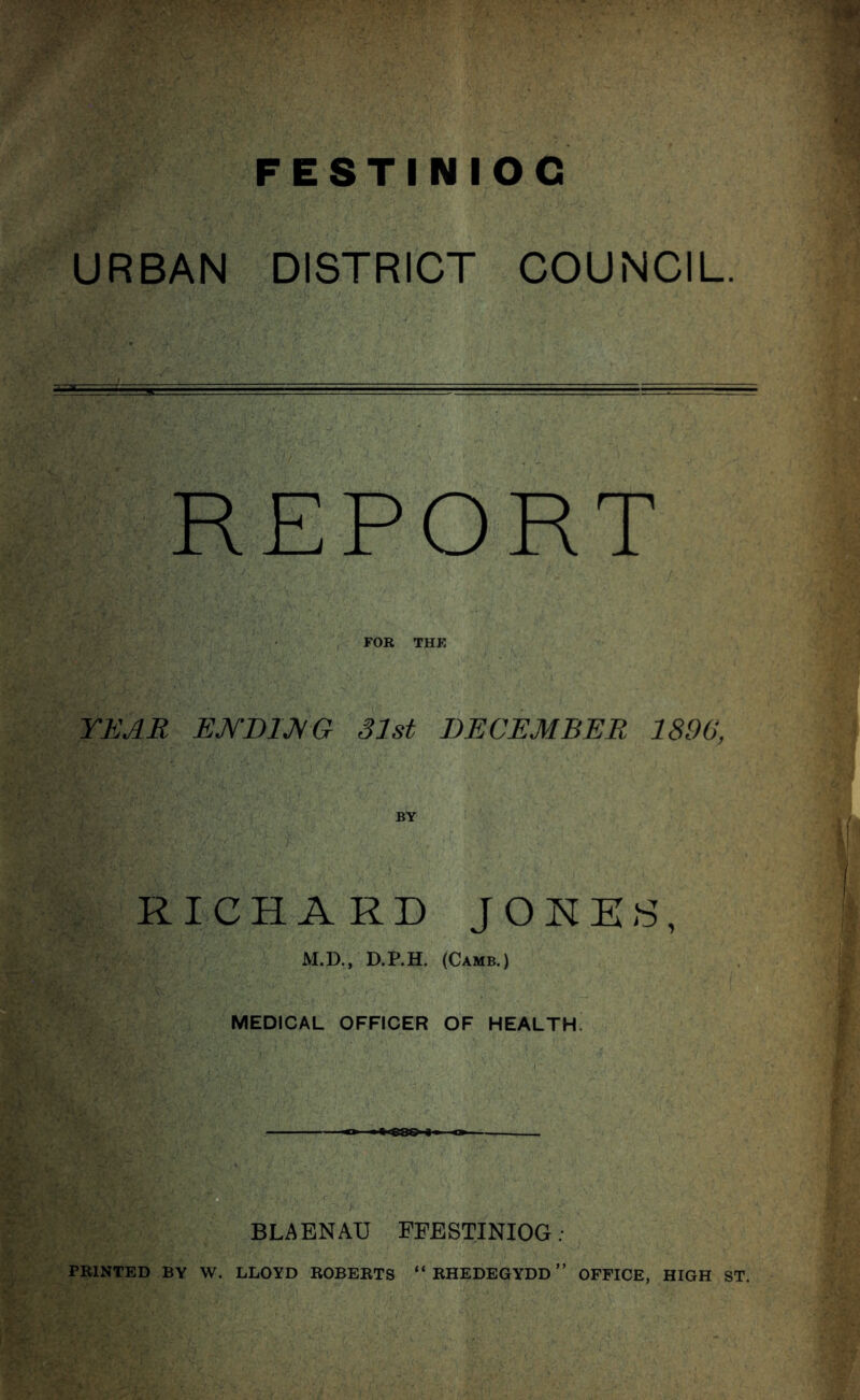 URBAN DISTRICT COUNCIL. REPORT FOR THE YEAR EJV'DIJVG 31st DECEMBER 1890, RICHARD J0HE8, ^ M.D., D.P.H. (Camb.) . 11 MEDICAL OFFICER OF HEALTH. i' ' V UTs BLAENAU FFESTINIOG; PRINTED BY W. LLOYD ROBERTS “ RHEDEGYDD ” OFFICE, HIGH ST. M;