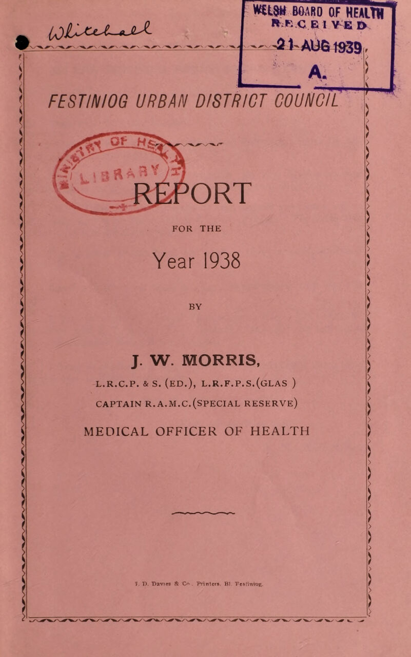 mw BOAltD OF HEAltK E 1 Y^E t> ( '3J'AW6 1^9 A. FESTINIOG URBAN DISTRICT COUNCIL ORT FOR THE Year 1938 BY J. W. MORRIS, L.R.C.P. & S. (ED.), L.R.F.P.S.(GLAS ) CAPTAIN R.A.M.C.(special RESERVE) MEDICAL OFFICER OF HEALTH I. P. Daviw it O' . Printert. Bl. Fesllwroe. / )