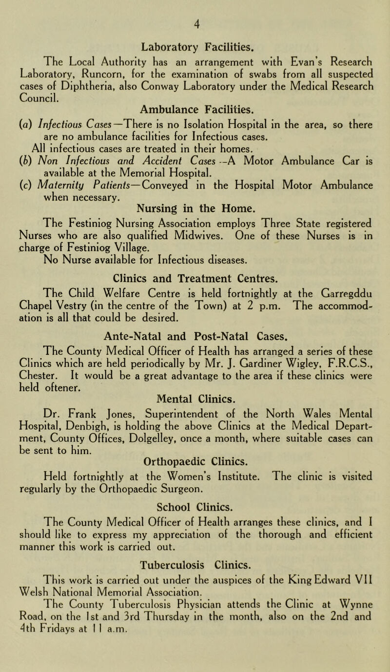 Laboratory Facilities. The Local Authority has an arrangement with Evan’s Research Laboratory, Runcorn, for the examination of swabs from all suspected cases of Diphtheria, also Conway Laboratory under the Medical Research Council. Ambulance Facilities. (a) Infectious Cases—There is no Isolation Hospital in the area, so there are no ambulance facilities for Infectious cases. All Infectious cases are treated in their homes. {b) Non Infectious and Accident Cases -A Motor Ambulance Car is available at the Memorial Hospital. (c) Maternity Patients—Conveyed in the Hospital Motor Ambulance when necessary. Nursing in the Home. The Festinlog Nursing Association employs Three State registered Nurses who are also qualified Midwives. One of these Nurses is in charge of Festinlog Village. No Nurse available for Infectious diseases. Clinics and Treatment Centres. The Child Welfare Centre is held fortnightly at the Garregddu Chapel Vestry (in the centre of the Town) at 2 p.m. The accommod- ation is all that could be desired. Ante-Natal and Post-Natal Cases. The County Medical Officer of Health has arranged a series of these Clinics which are held periodically by Mr. J. Gardiner Wigley, F.R.C.S., Chester. It would be a great advantage to the area if these clinics were held oftener. Mental Clinics. Dr. Frank Jones, Superintendent of the North Wales Mental Hospital, Denbigh, is holding the above Clinics at the Medical Depart- ment, County Offices, Dolgelley, once a month, where suitable cases can be sent to him. Orthopaedic Clinics. Held fortnightly at the Women’s Institute. The clinic is visited regularly by the Orthopaedic Surgeon. School Clinics. The County Medical Officer of Health arranges these clinics, and I should like to express my appreciation of the thorough and efficient manner this work is carried out. Tuberculosis Clinics. This work is carried out under the auspices of the King Edward VII Welsh National Memorial Association. The County Tuberculosis Physician attends the Clinic at Wynne Road, on the 1st and 3rd Thursday in the month, also on the 2nd and 4th Fridays at I 1 a.m.