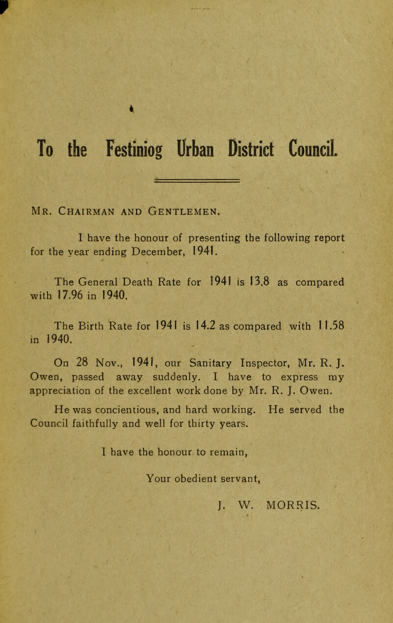 Mr. Chairman and Gentlemen. I have the honour of presenting the following report for the year ending December, 1941. The General Death Rate for 1941 is 13.8 as compared with 17.96 in 1940. The Birth Rate for 1941 is 14.2 as compared with 11.58 in 1940. On 28 Nov., 1941, our Sanitary Inspector, Mr. R. J. Owen, passed away suddenly. I have to express my appreciation of the excellent work done by Mr. R. J. Owen. He was concientious, and hard working. He served the Council faithfully and well for thirty years. I have the honour to remain. Your obedient servant. J. W. MORRIS.