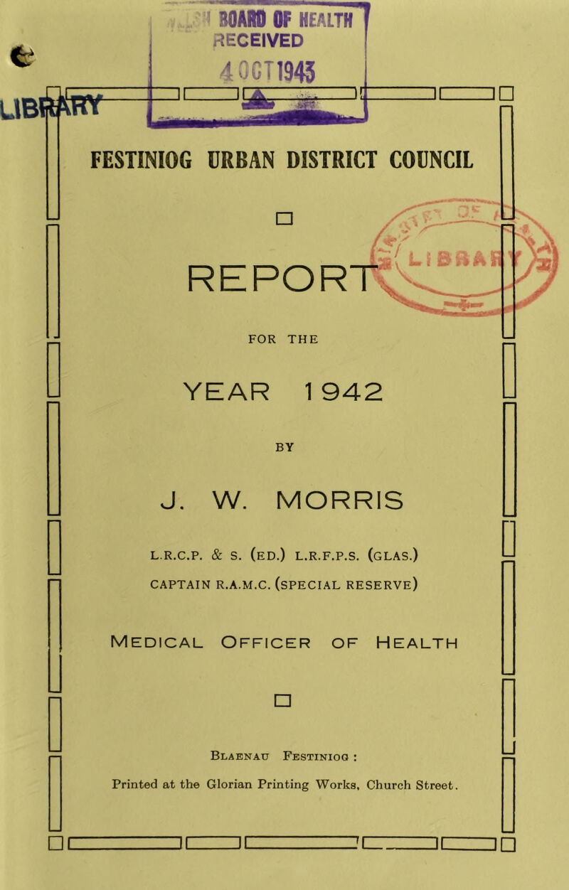 < BOARD OF HEALTH RECEIVED 40GT19« FESTINIOG URBAN DISTRICT COUNCIL □ REPOR FOR THE YEAR 1 942 BY □ I J. W. MORRIS L.R.C.P. & S. (eD.) L.R.F.P.S. (gLAS.) CAPTAIN R.A.M.C. (SPECIAL RESERVE) Medical Officer of Health □ Blaenau Festinioq : Printed at the Glorian Printing Works. Church Street. DC