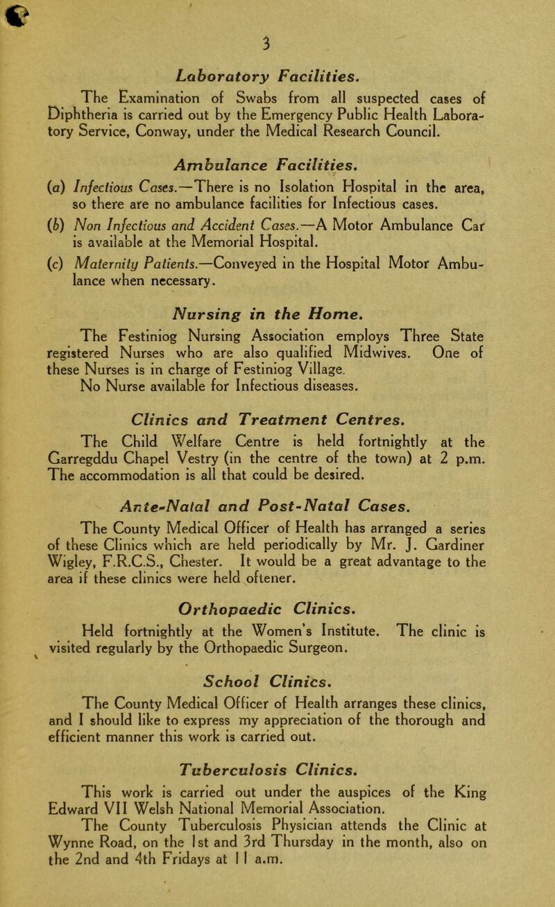 Laboratory Facilities. The Examination of Swabs from all suspected cases of Diphtheria is carried out by the Emergency Public Health Labora- tory Service, Conway, under the Medical Research Council. Ambulance Facilities. (a) Infectious Cases.—There is no Isolation Hospital in the area, so there are no ambulance facilities for Infectious cases. (b) Non Infectious and Accident Cases.—A Motor Ambulance Car is available at the Memorial Hospital. (c) Maternity Patients.—Conveyed in the Hospital Motor Ambu- lance when necessary. Nursing in the Home. The Festinlog Nursing Association employs Three State registered Nurses who are also qualified Midwives. One of these Nurses is in charge of Festlniog Village. No Nurse available for Infectious diseases. Clinics and Treatment Centres. The Child Welfare Centre is held fortnightly at the Garregddu Chapel Vestry (in the centre of the town) at 2 p.m. The accommodation is all that could be desired. Ante-Natal and Post-Natal Cases. The County Medical Officer of Health has arranged a series of these Clinics which are held periodically by Mr. J. Gardiner Wigley, F.R.C.S., Chester. It would be a great advantage to the area if these clinics were held oftener. Orthopaedic Clinics. Held fortnightly at the Women’s Institute. The clinic is ^ visited regularly by the Orthopaedic Surgeon. School Clinics. The County Medical Officer of Health arranges these clinics, and I should like to express my appreciation of the thorough and efficient manner this work is carried out. Tuberculosis Clinics. This work is carried out under the auspices of the King Edward VII Welsh National Memorial Association. The County Tuberculosis Physician attends the Clinic at Wynne Road, on the 1st and 3rd Thursday in the month, also on the 2nd and 4th Fridays at 1 1 a.m.