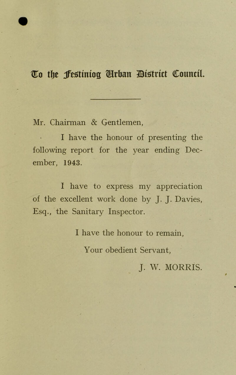 Co tfte Jfesitmiog drban Council. Mr. Chairman & Gentlemen, I have the honour of presenting the following report for the year ending Dec- ember, 1943. I have to express my appreciation of the excellent work done by J. J. Davies, Esq., the Sanitary Inspector. I have the honour to remain, Your obedient Servant, J. W. MORRIS.