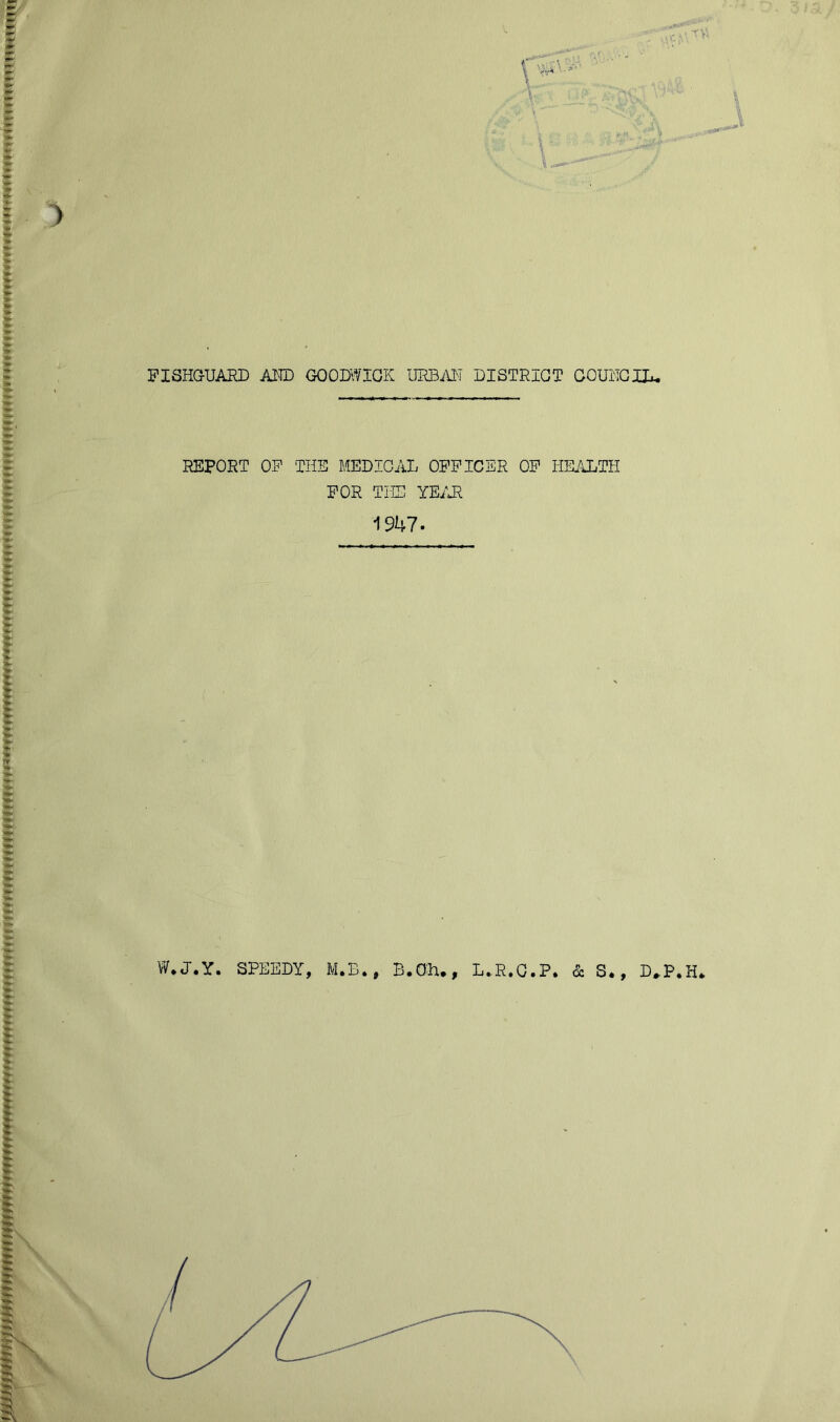 r. ' ' ^■' V A f FISHGUARD AMD GOODll/IGK URBAI'I DISTRICT COUMGID. REPORT OF THE MEDICAL OFFICER OF HKALTH FOR THE YE/J^ 1947. W*J.Y. SPEEDY, M.B., B.OH,, L^R.G.P. & S., D^P.H*