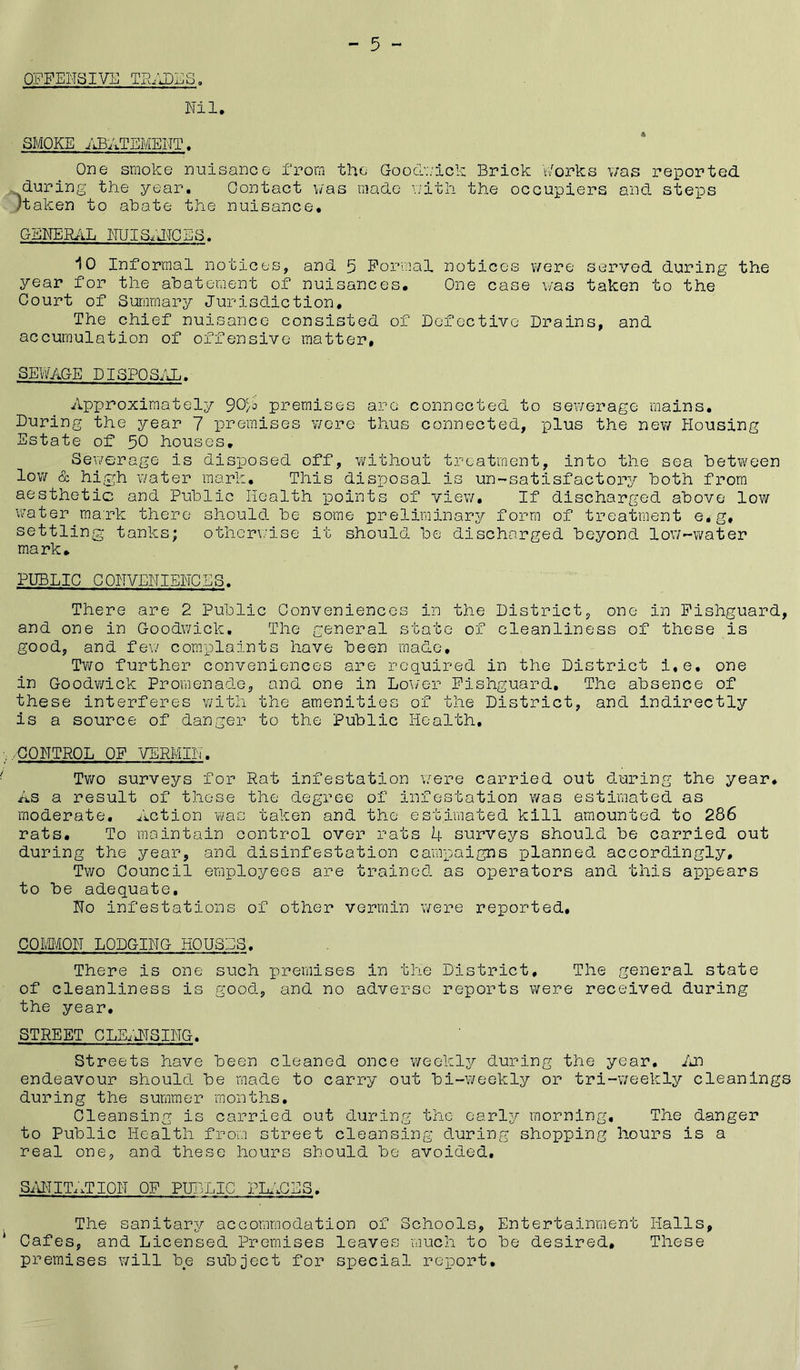  5 - OFFENSIVE TRADES, Nil. SMOKE ABATEMENT. One smoke nuisance from the Gooc>;ick Brick korks \;as reported during the year. Contact v/as made \iitli the occupiers and steps Haken to abate the nuisance. GENERilL NUISiJ^CES. 10 Informal notices, and 5 Formal notices were served during the year for the abatement of nuisances. One case v/as taken to the Court of Summary Jurisdiction, The chief nuisance consisted of Eofcctive Drains, and accumulation of offensive matter, SEWAGE DISPOS/JL.- Approxirnately SOyo premises arc connected to sewerage mains. During the year 7 premises v/cre thus connected, plus the new Housing Estate of 50 houses. Sewerage is disposed off, ¥/ithout treatment, into the sea between low & high water mark. This disposal is un-satisfactory both fr’om aesthetic and Public Health points of view. If discharged above low vi'ater ma:rk there should be some preliminary form of treatment e,g, settling tanks; otherwise it should be discharged beyond lov/-water mark, PUBLIC CONVENIENCES. There are 2 Public Conveniences in the District, one in Fishguard, and one in Goodwick. The general state of cleanliness of these is good, and few complaints have been made. Two further conveniences are required in the District i,e, one in Goodv/ick Promenade, and one in Lo\/er Fishguard, The absence of these interferes with the amenities of the District, and indirectly is a source of danger to the Public Health. :■ .-CONTROL OF VERMIN. ' Two surveys for Rat infestation \7ere carried out during the year. As a result of these the degree of infestation was estimated as moderate. Action was taken and the estimated kill amounted to 286 rats. To maintain control over rats 4 surveys should be carried out during the year, and disinfestation campaigns planned accordingly. Two Council employees are trained as operators and this appears to be adequate. No infestations of other vermin were reported, COmON LODGING HOUSES, There is one such premises in the District, The general state of cleanliness is good, and no adverse reports were received during the year, STREET CLEiJfSING. Streets have been cleaned once weekly during the year, Ijn endeavour should be made to carry out bi-weekly or tri-'weekly cleanings during the summer months. Cleansing is carried out during the early morning. The danger to Public Health frov;] street cleansing during shopping hours is a real one, and these hours should be avoided, SimiT.iTION OF PUi3LIC Plfi^ES. The sanitary accommodation of Schools, Entertainment Halls, * Cafes, and Licensed Premises leaves much to be desired. These premises will be subject for special report.