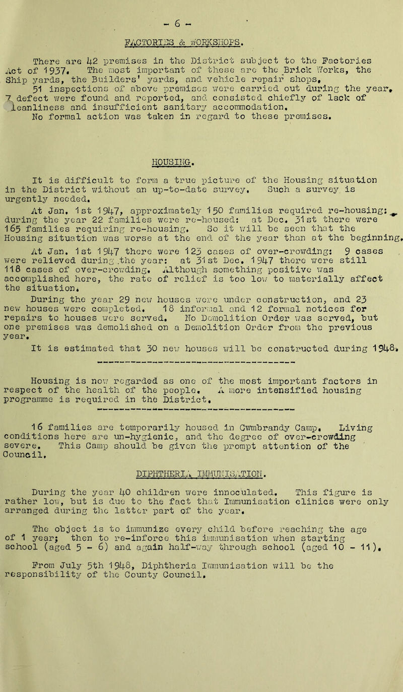FACTORIZES & vvORKSIIQPS, There are 42 premises in the District siahject to the Factories Act of 1937$ The most important of these are the Brick \7orks, the Ship yards, the Builders’ yards, and vehicle repair shops, 51 inspections of above premises were carried out during the year, 7 defect were found and reported, and consisted chiefly of lack of leanliness and insufficient sanitary accommodation. No formal action was taken in regard to these premises. HOUSING, It is difficult to form a true i^icture of the Housing situation in the District without an up-to-date survey. Such a sur’vey is urgently needed. At Jan, 1st 1947? approximately 150 families required re-housing; during the year 22 families were re-housed: at Dec, 31 there were 165 families requiring re-housing, So it v/ill he seen that the Housing situation was worse at the end of the year than at the beginning At Jan, 1st 1947 there were 123 cases of over-crowding: 9 cases were relieved during .the year: at 31st Dec, 1947 there were still 118 cases of oVer-crowding, Although something positive was accomplished here, the rate of relief is too lo\/ to materially affect the situation* During the year 29 new houses were under construction, and 23 new houses were completed, 18 informal and 12 formal notices for repairs to houses were served. No Demolition Order was served, but one premises was demolished on a Demolition Order from the previous year. It is estimated that 30 ne\/ houses will be constructed during 194S-, Housing is now regarded as one of the most important factors in respect of the health of the people, A more intensified housing programme is required in the District, 16 families are temporarily housed in Ov/mbrandy Gamp, Living conditions here are un-hygienic, and the degree of over-crowding severe. This Gamp should be given the prompt attention of the Oouncil, DIPHTHERIA IMMUITBIZTION. During the year 40 children were innoculated. This figure is rather low, but is due to the fact that Immunisation clinics were only arranged during the latter part of the year. The object is to immunize overj^ child before reaching the age of i year; then to re-inforce this immunisation when stax’ting school (aged 5 ~ 6) and again half-way through school (aged 10 - 11), From July 5th 1948, Diphtheria Immunisation will be the responsibility of the Gounty Gouncil,