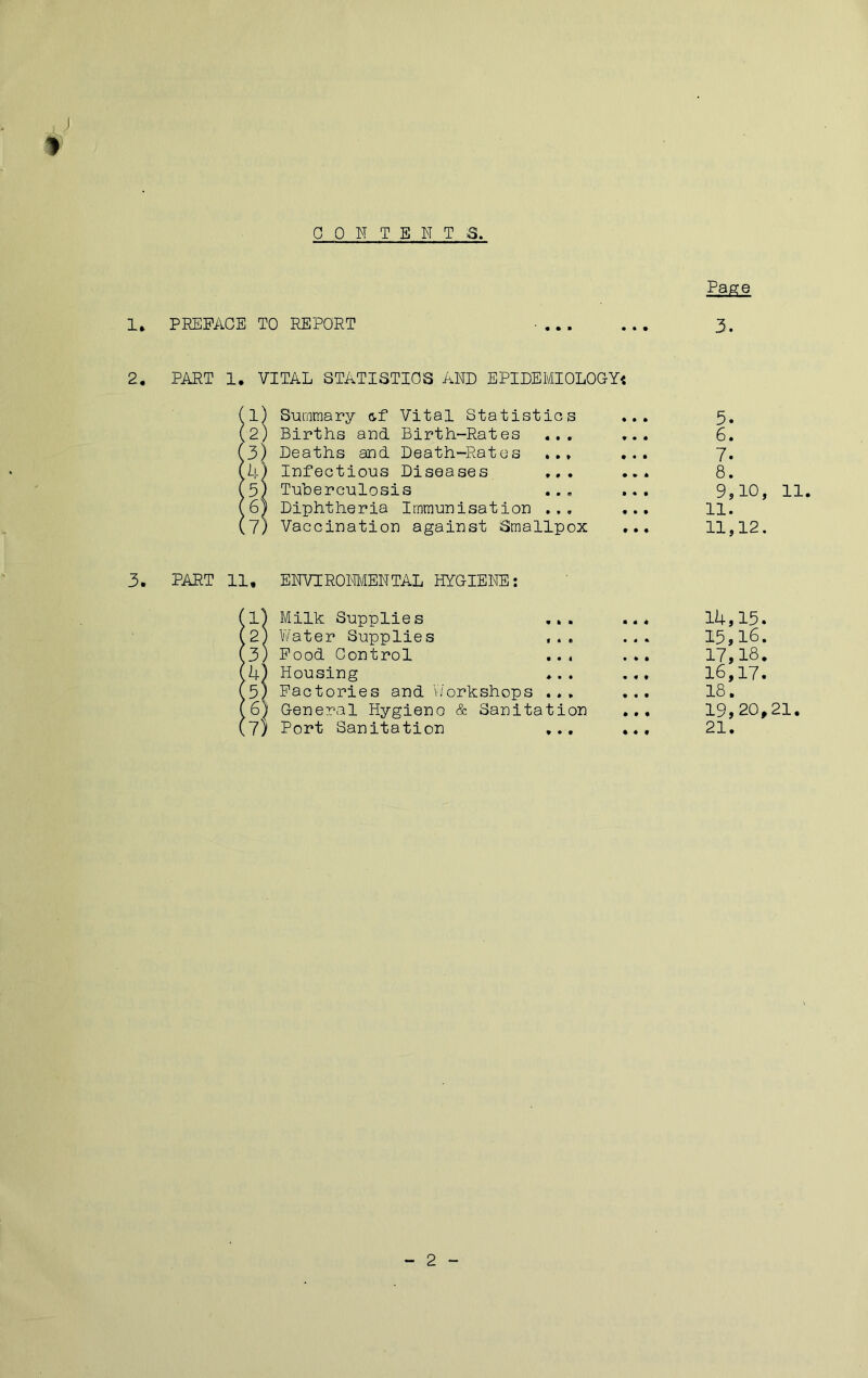 1. PEEPAGE TO REPORT Page 3. 2, PART 1. VITAL STATISTICS AND EPIDEMIOLOGY^ (1) S-uramary &f Vital Statistics ... 5. (2) Births and Birth-Rates ... ... 6. 13) Deaths and Death-Rates ... 7. A) Infections Diseases ... ... 8. 5) Tuberculosis ... ... 9?10, 11. 6| Diphtheria Immunisation ... ... 11. 7) Vaccination against Smallpox ... 11,12. 3. PART 11, ENVTROM/IENTAL HYGIENE; 11) Milk Supplies ... ... 14,15. 2) Water Supplies ... 15,lO. 3) Pood Control ... ... 17,18. 4) Housing ... ... 16,17. 5) Pactories and V/orkshops ... ... 18, 6) General Hygieno & Sanitation ... 19,20,21. 7) Port Sanitation ... ... 21, 2