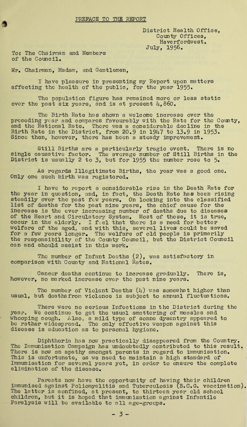 PREFACE TO THE REPORT District Health Office, County Offices, Ha ve rfo rdwe s t• July, 1956. To: The Chairman and. Members of the Council, Mr, Chairman, Madam, and Gentlemen, I have pleasure in presenting my Report upon matters affecting the health of the public, for the year 1955. The population figure has remained more or loss static over the past six years, and is at present 4,860. The Birth Rato has shovirn a vi/elcome increase over the preceding year and compares favourably v/ith the Rate for the County, and the National Rato, There was a considerable decline in the Birth Rato in the District, fhom 20.9 in 1947 to 13.9 in 1953. Since then, however, there has boon a steady improvement. Still Births are a particularly tragic event. There is no single causative factor. The average number of Still Births in the District is usually 2 to 3, but for 1955 the number rose to 5* As regards Illegitimate Births, the year was a good one. Only one such birth VJas registered, I have to report a considerable rise in the Death Rate for the year in question, and, in fact, the Death Rate has been rising steadily over the post few years. On looking into the classified list of deaths for the past nine years, the chief cause for the increase is the ever increasing number of deaths due to diseases of the Heart and Circulatory System, Most of those, it is true, occur in the elderly. I fuel that there is a need for bettor v/elfare of the aged, and v/ith this, several lives could be saved for a fev/ years longer. The v/elfare of old people is primarily the responsibility of the County Council, but the District Council can and should assist in this v/ork. The number of Infant Deaths (2), was satisfactory in comparison with County and National Rates, Cancer deaths continue to increase gradually. There is, however, no marked increase over the past nine years. The number of Violent Deaths (4) was somev/hat higher than usual, but deaths from violence is subject to annual fluctuations. There were no serious Infections in the District during the year. We continue to got the usual smattering of measles and whooping cough. Also, a mild type of sonno dysentry appeared to be rather v/idesproad. The only effective weapon against this disease is education as to personal hygiene. Diphtheria has now practically disappeared from the Country. The Immunisation Campaign has undoubtedly contributed to this result. There is now an apathy amongst parents in regard to immunisation. This is unfortunate, as we need to maintain a high standard of Immunisation for several years yet, in order to ensure the complete elimination of the disease. Parents now hove the opportunity of having their children immunised against Poliomyelitis and Tuberculosis (B.C.G. vaccination). The latter is confined, at present, to thirteen year old school children, but it is hoped that immunisation against Infantile Paralysis will be available to all age-groups.