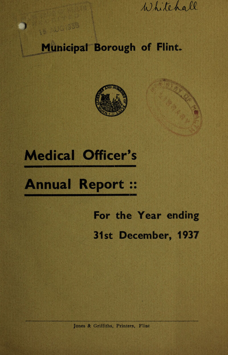 ajLjU-UM ) Municipal Borough of Flint. Medical Officer’s Annual Report :: For the Year ending 31st December, 1937 Jones &. Griffiths, Printers, Flint
