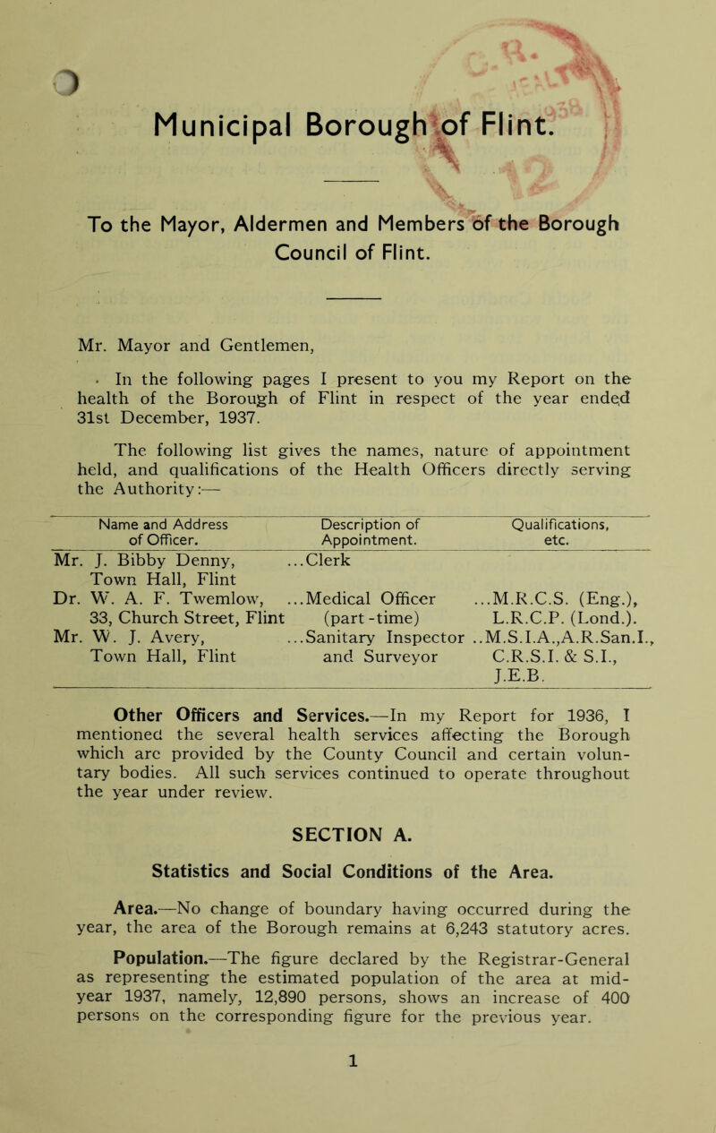 Municipal Boroughtof Flint. To the Mayor, Aldermen and Members 6f the Borough Council of Flint. Mr. Mayor and Gentlemen, • In the following pages I present to you my Report on the health of the Borough of Flint in respect of the year ende;d 31st December, 1937. The following list gives the names, nature of appointment held, and qualifications of the Health Officers directly serving the Authority:— Name and Address of Officer. Description of Appointment. Qualifications, etc. Mr. J. Bibby Denny, Town Hall, Flint ..Clerk Dr. W. A. F. Twemlow, ..Medical Officer ...M.R.C.S. (Eng.), 33, Church Street, Flint (part -time) L.R.C.P. (Lond.). Mr. W. J. Avery, ..Sanitary Inspector . ,.M.S.I.A.,A.R.San.I., Town Hall, Flint and Surveyor C.R.S.I.& S.I., J.E.B. Other Officers and Services.—In my Report for 1936, I mentioned the several health services affecting the Borough which arc provided by the County Council and certain volun- tary bodies. All such services continued to operate throughout the year under review. SECTION A. Statistics and Social Conditions of the Area. Area.—No change of boundary having occurred during the year, the area of the Borough remains at 6,243 statutory acres. Population.—The figure declared by the Registrar-General as representing the estimated population of the area at mid- year 1937, namely, 12,890 persons, shows an increase of 400 persons on the corresponding figure for the previous year. 1