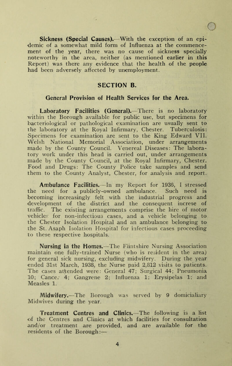 Sickness (Special Causes).—With the exception of an epi- demic of a somewhat mild form of Influenza at the commence- ment of the year, there was no cause of sickness specially noteworthy in the area, neither (as mentioned earlier in this Report) was there any evidence that the health of the people had been adversely affected by unemployment. SECTION B. General Provision of Health Services for the Area. Laboratory Facilities (General).—There is no laboratory within the Borough available for public use, but specimens for bacteriological or pathological examination are usually sent to the laboratory at the Royal Infirmary, Chester. Tuberculosis: Specimens for examination are sent to the King Edward VIL Welsh National Memorial Association, under arrangements made by the County Council. Venereal Diseases: The labora- tory work under this head is carried out, under arrangements made by the County Council, at the Royal Infirmary, Chester. Food and Drugs: The County Police take samples and send them to the County Analyst, Chester, for analysis and report. Ambulance Facilities.-—In my Report for 1936, I stressed the need for a publicly-owned ambulance. Such need is becoming increasingly felt with the industrial progress and development of the district and the consequent increse of traffic. The existing arrangements comprise the hire of motor vehicles for non-infectious cases, and a vehicle belonging to the Chester Isolation Hospital and an ambulance belonging to the St. Asaph Isolation Hospital for infectious cases proceeding to these respective hospitals. Nursing in the Homes.—The Flintshire Nursing Association maintain one fully-trained Nurse (who is resident in the area) for general sick nursing, excluding midwifery. During the year ended 31st March, 1938, the Nurse paid 2,812 visits to patients. The cases attended were: General 47; Surgical 44; Pneumonia 10; Cancer 4; Gangrene 2; Influenza 1; Erysipelas 1; and Measles 1. Midwifery.—The Borough was served by 9 domicialiary Midwives during the year. Treatment Centres and Clinics.—The following is a list of the Centres and Clinics at which facilities for consultation and/or treatment are provided, and are available for the residents of the Borough:—