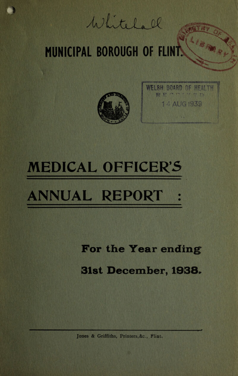MUNICIPAL BOROUGH OF FUN WELSH BOARD OF H! R- H '■ ■ ■' ^ ! 1 4 AUG 1938 ; MEDICAL OFFICER’S ANNUAL REPORT : For the Year ending: 31st December, 1938» Jones & Griffiths, Printers.c&c., Flint.