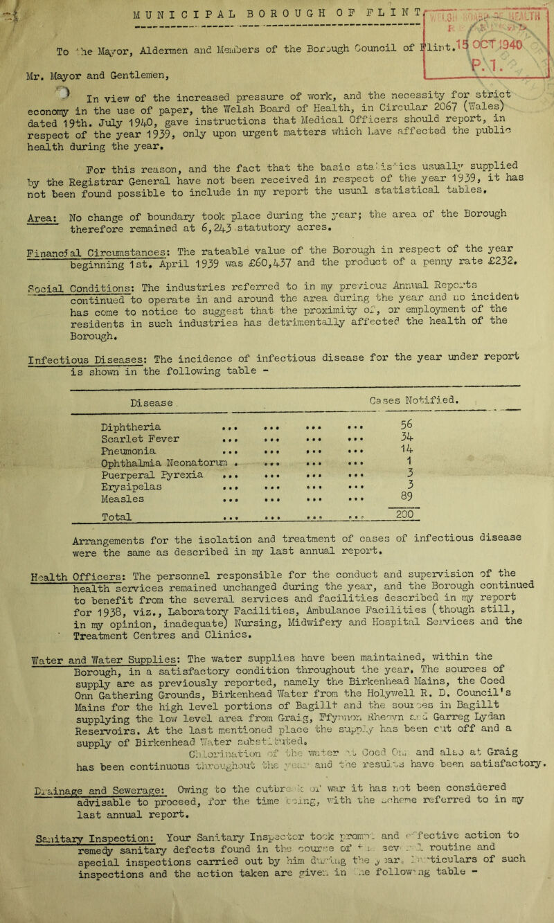 ¥ MUNICIPAL BOROUGH OP PLIN To ■'.he Maj/or, Alderaen and Meuihers of the Borough Council of Mr. Mayor and Gentlemen, view of the increased pressure of work, and the necessity strict econony in the use of paper, the Tfelsh Board of Health, in Circular 206? (Wales) dated 19th. July 19A0, gave instructions that Medical Officers should report,^in respect of the year 1939, only upon urgent matters which have affected the public health during the year. -this reason, and the fact that the basic sta' is ics usually supplied by the Registrar General have not been received in respect of the year 1939, it has not been found possible to include in my report the usuo.l statistical tables. Area: No change of boundary took place during the year; the area of the Borough therefore remained at 6,243 statutory acres. ilint.15OCT1940 P.1. Financial Circumstances; The rateable value of the Borough in respect of the year beginning 1st. April 1939 was £60,437 and the product of a penny rate £232. Social Conditions; The industries referred to in my pro/ioUc Annual Reports continued to operate in and around the area during the year and no incident has come to notice to suggest that the proximiiy of, or employment of the residents in such industries has detrimentally affected the health of the Borough. Infectious Diseases; The incidence of infectious disease for the year under report is shown in the following table - Disease, Cases Notified. , Diphtheria .. • • • • • • * ... 56 Scarlet Fever .. • • • • • • • . • • 34 Pneumonia .,. • • t • • • ... 14 Ophthalmia Neonatorum . • # • • • • ... 1 Puerperal I^rexia .. • • • • • • B ... 3 Erysipelas ... t • • • • • • • • 3 Measles .. • • • • • » • ... 89 Total ... • • » 9 • 9 200 Arrangements for the isolation and treatment of cases of infectious disease were the same as described in my last annual report. Health Officers: The personnel responsible for the conduct and supervision of the health services remained unchanged during the year, and the Borough continued to benefit from the several services and facilities described in my report for 1938, viz.. Laboratory Facilities, Ambulance Facilities (though still, in my opinion, inadequate) Nursing, Midwifery and Hospital Sei-vices and the ■ Treatment Centres and Clinics. Y^ater and Y/ater Supplies; The v/ater supplies have been maintained, v/ithin the Borough, in a satisfactory condition throughout the year. The sources of supply are as previously reported, namely the Birkenhead Mains, the Coed Onn Gathering Grounds, Birkenhead Yfater from the Holywell R. D. Council’s Mains for the high level portions of Bagillt and the sources in Bagillt supplying the lov/ level area from Gra-j.g, FfyrrafDn Rheevn ar.d Garreg Lydan Reservoirs. At the last mentioned place the supply has been cut off and a supply of Birkenhead Water substl'kited. Chlorination of the water rt Coed Ou. and also at Graig has been continuous ■uhroughout 'the yeuy and tne resuH-Os have been satisfactory. Drainage and Sewerage; Owing to the cutbre. k of w<xr it has not been considered advisable to proceed, for the time ceing, with tne ooheme referred to in my last annual report. Sanitary Inspection: Your Sanitary Inspector took promo, and e-^fective action to remedy sanitary defects found in the co-ur^e of 1. sev o 1 routine and special inspections carried out by aim dtLOtiig the j laro 'ticulars of such inspections and the action taken are given in ne follow’ng table ~