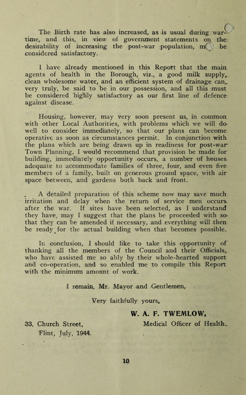 The Birth rate has also increased, as is usual during waA time, and this, in view of government statements on the desirability of increasing the post-war ,population, m(^ be considered satisfactory. I have already mentioned in this Report that the main agents of health in the Borough, viz., a good milk supply,, clean wholesome water, and an efficient system of drainage can,, very truly, be said to be in our possession, and all this must be considered highly satisfactory as our first line of defence: against disease. Housing, however, may very soon present us, in common with other Local Authorities, with problems which we will do well to consider immediately, so that our plans can become operative as soon as circumstances permit. In conjunction with the plans which are being drawn up in readiness for post-war Town Planning, I would Tecommend that provision be made for building, immediately opportunity occurs, a number of houses adequate to accommodate families of three, four, and even five members of a family, built on generous ground space, with air- space ‘between, and gardens both back and front. , A detailed preparation of this scheme now may save much irritation and delay when the return of service men occurs after the war. If sites have been selected, as I understand they have, may I suggest that the plans be proceeded with s&’ that they can be amended if necessary, and everything will then be ready ^ for the actual building when that becomes possible. In conclusion, I should like to take this opportunity of thanking all the members of the Council and their Officials,, who have assisted me so ably by their whole-hearted support and co-operation, and so enabled me to compile this Report with the minimum amount of work. I remain, Mr. Mayor ^and Gentlemen, Very faithfully yours, W. A. F. TWEMLOW, 33, Church Street, Medical Officer of Health.. Flint, July, 1944. ^