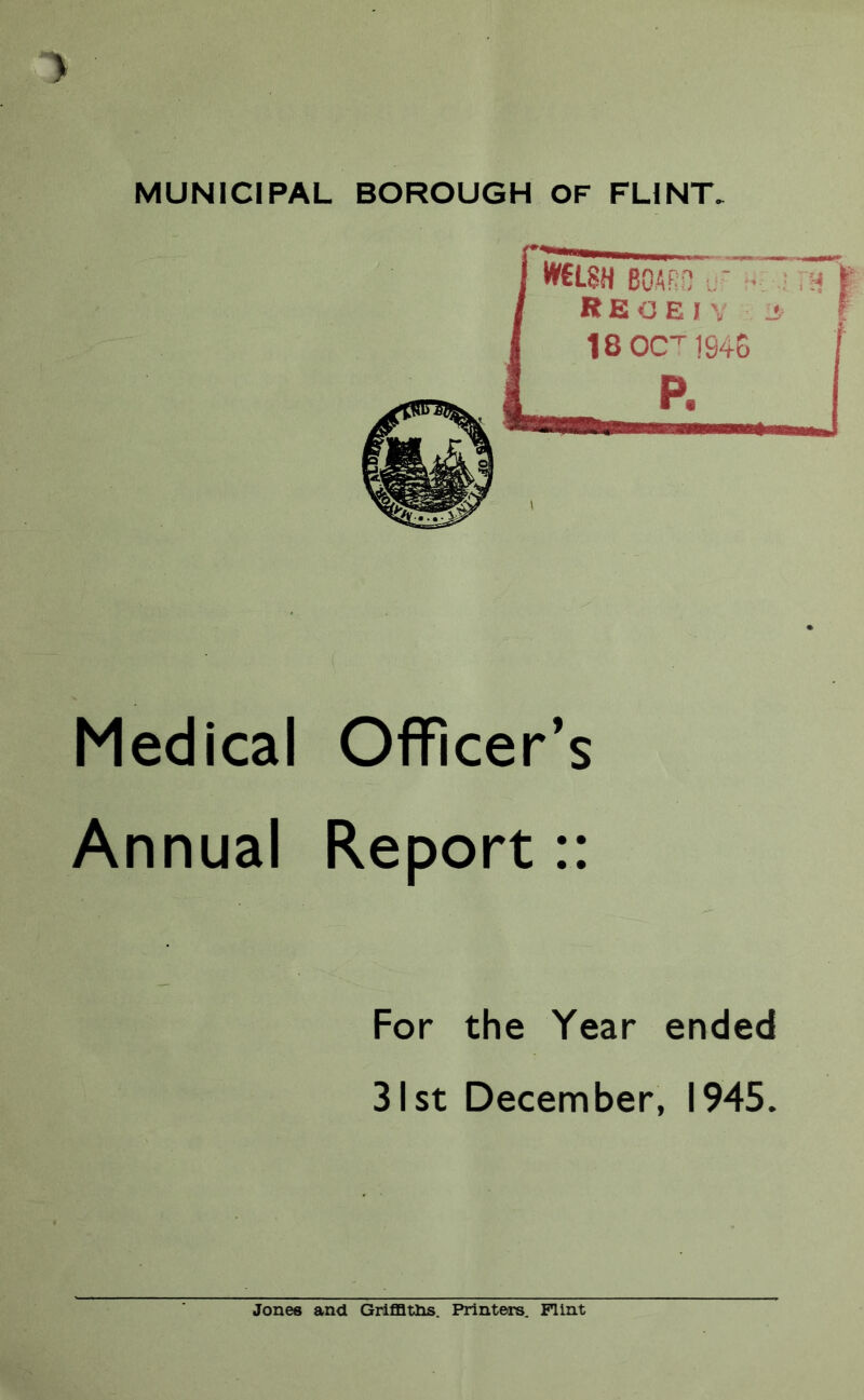 MUNICIPAL BOROUGH OF FLINT, Medical Officer’s Annual Report:: For the Year ended 31st December, 1945. Jones and GrlflQtlis. Printers. Flint