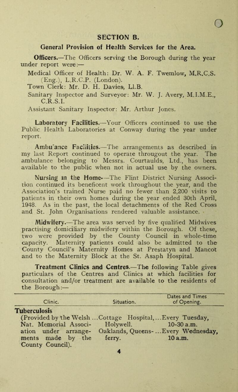 SECTION B. General Provision of Health Services for the Area. Officers.—The Officers serving the Borough during the year under report were:— Medical Officer of Health: Dr. W. A. F. Twemlow, M.R.C.S. (Eng.), L.R.C.P. (London). Town Clerk: Mr. D. H. Davies, Ll.B. Sanitary Inspector and Surveyor: Mr. W. J. Avery, M.I.M.E., C.R.S.I. Assistant Sanitary Inspector: Mr. Arthur Jones. Laboratory Facilities.—Your Officers ^continued to use the Public Health Laboratories at Conway during the year under report. Ambifance Facilities.—The arrangements as described in my last Report continued to operate througout the year. The ambulance belonging to Messrs. Courtaulds, Ltd., has been available to the public when not in actual use by the owners. Nursing in the Home*—The Flint District Nursing Associ- tion continued its beneficent work throughout the year, and the Association’s trained Nurse paid no fewer than 2,200 visits to patients in their own homes during the year ended 30th April, 1948. As in the past, the local detachments of the Red Cross and St. John Organisations rendered valuable assistance. * Midwifery.—The area was served by five qualified Midwives practising domiciliary midwifery within the Borough. Of these, two were provided by the County Council in whole-time capacity. Maternity patients could also be admitted to the County Council’s Maternity Homes at Prestatyn and Mancot and to the Maternity Block at the St. Asaph Hospital. Treatment Clinics and Centres.—The following Table gives particulars of the Centres and Clinics at which facilities for consultation and/or treatment are available to the residents of the Borough:— Dates and Times Clinic. Situation. of Opening. Tuberculosis (Provided by the Welsh ...Cottage Hospital, ...Every Tuesday, Nat. Memorial Associ- Holywell. 10-30 a.m. ation under arrange- Oaklands, Queens-...Every Wednesday, ments made by the ferry. 10 a.m. County Council).