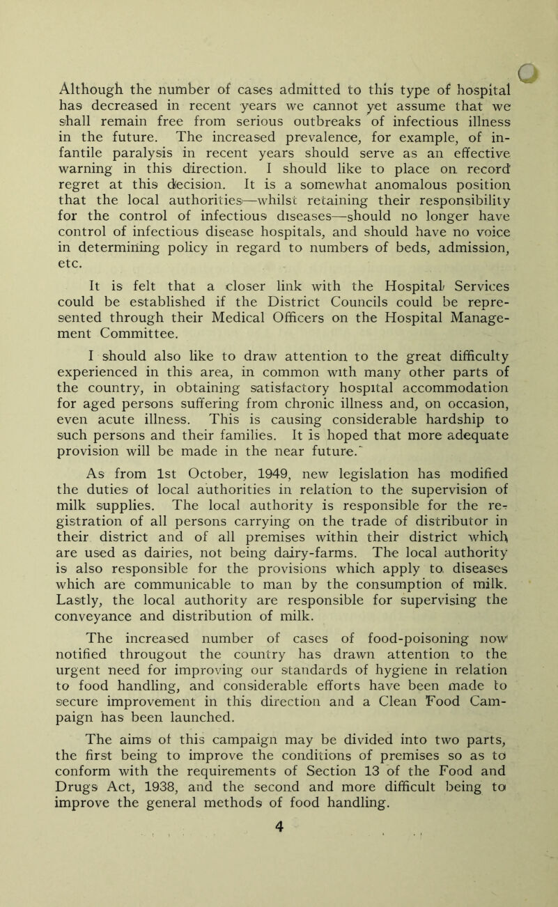 Although the number of cases admitted to this type of hospital has decreased in recent years we cannot yet assume that we shall remain free from serious outbreaks of infectious illness in the future. The increased prevalence, for example, of in- fantile paralysis in recent years should serve as an effective warning in this direction. I should like to place on record regret at this (decision. It is a somewhat anomalous position that the local authoritiesi—whilst retaining their responsibility for the control of infectious diseases—should nO' longer have control of infectious disease hospitals, and should have no voice in determining policy in regard to numbers of beds, admission, etc. C It is felt that a closer link with the Hospital/ Services could be established if the District Councils could be repre- sented through their Medical Officers on the Hospital Manage- ment Committee. I should also like to draw attention to the great difficulty experienced in this area, in common with many other parts of the country, in obtaining satisfactory hospital accommodation for aged persons suffering from chronic illness and, on occasion, even acute illness. This is causing considerable hardship to such persons and their families. It is hoped that more adequate provision will be made in the near future. As from 1st October, 1949, new legislation has modified the duties of local authorities in relation to the supervision of milk supplies. The local authority is responsible for the re- gistration of all persons carrying on the trade of distributor in their district and of all premises within their district which are used as dairies, not being dairy-farms. The local authority is also responsible for the provisions which apply to, diseases which are communicable to man by the consumption of milk. Lastly, the local authority are responsible for supervising the conveyance and distribution of milk. The increased number of cases of food-poisoning now notified througout the country has drawn attention to the urgent need for improving our standards of hygiene in relation to food handling, and considerable efforts have been made to secure improvement in this direction and a Clean Food Cam- paign has been launched. The aims of this campaign may be divided into two parts, the first being to improve the conditions of premises so as to conform with the requirements of Section 13 of the Food and Drugs Act, 1938, and the second and more difficult being to improve the general methods of food handling.