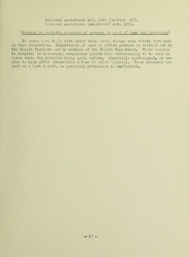 National Assistance Actj I94S (Section 47)• National Assistance (Amendment) Act5 1951• (Removal to suitable premises of persons in need of care and attention) No cases v/ere dealt with under these acts? though many visits were made in this connection. Supervision of aged or infirm persons is carried out hy the Health Visitors -and hy memhers of the Health Depa i.d;mont, ''Wiore removal to hospital is necossaryj compulsory pov/ers have occasionally to he used in cases where the p.atients being aged? infirm^ physically handicapped, or un- able to look a.fter themselves refuse to enter hospital. Those measures are used a,s a last resort, as generally persuasion is sufficient. -17 -