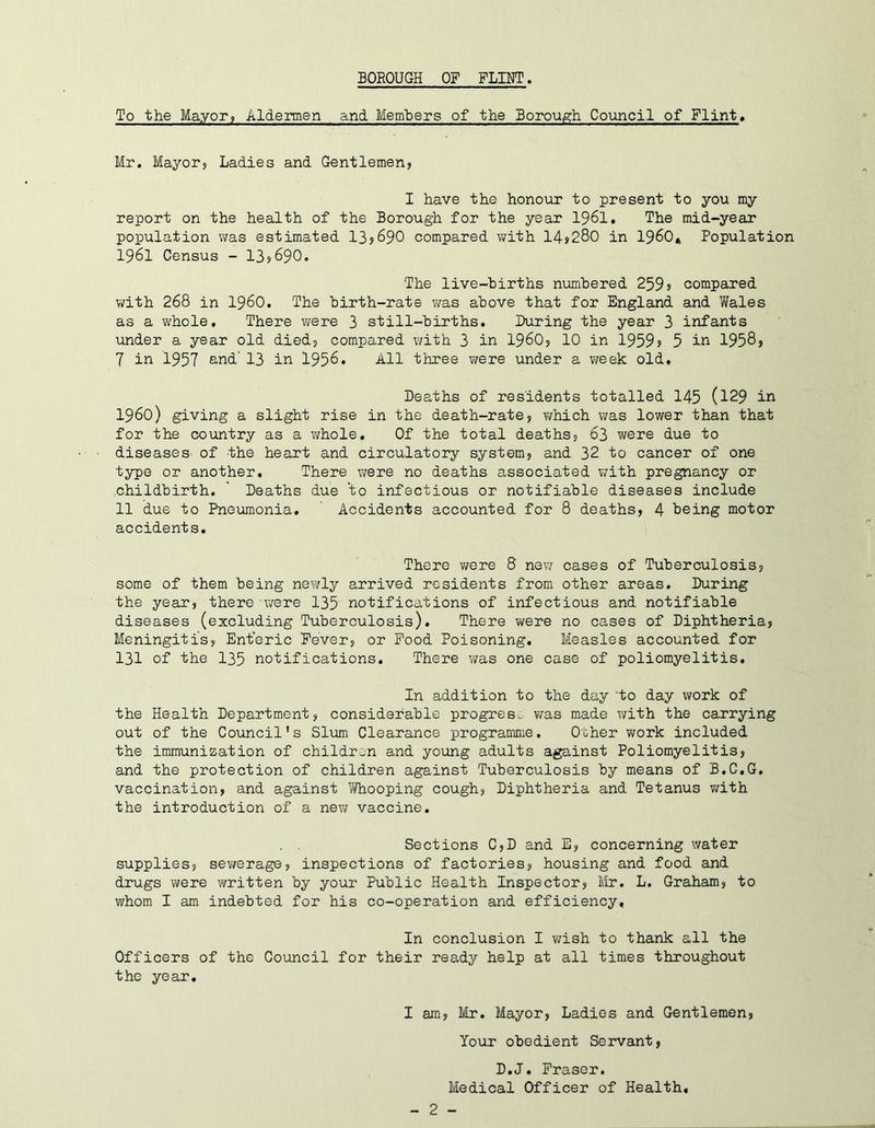 To the Mayor? Aldermen and Members of the Borough Coimcil of Flint, Mr. Mayor? Ladies and Gentlemen? I have the honour to present to you my report on the health of the Borough for the year 1961, The mid-year population was estimated 13j690 compared with 14>280 in I960* Population 1961 Census - 13?690. The live-births numbered 259s compared with 268 in i960. The birth-rate was above that for England and Wales as a whole. There were 3 still-births. During the year 3 infants linder a year old died? compared with 3 in i960? 10 in 1959s 5 in 1958? 7 in 1957 B-nd' 13 in 1956. All three v/ere under a week old. Deaths of residents totalled 145 (l29 in i960) giving a slight rise in the death-rate? v/hich was lower than that for the country as a whole. Of the total deaths? 63 were due to diseases of the heart and circulatory system? and 32 to cancer of one type or another. There were no deaths associated with pregnancy or ..childbirth. ' Deaths due 'to infectious or notifiable diseases include 11 due to Pneumonia, Accidents accounted for 8 deaths? 4 being motor accidents. There were 8 new cases of Tuberculosis? some of them being nev/ly arrived residents from other areas. During the year? there v/ere 135 notifications of infectious and notifiable diseases (excluding Tuberculosis). There were no cases of Diphtheria? Meningitis? Enteric Fever? or Pood Poisoning, Measles accounted for 131 of the 135 notifications. There was one case of poliomyelitis. In addition to the day 'to day work of the Health Department? considerable progress was made with the carrying out of the Council's Slvim Clearance programme. Other work included the immunization of childr^^n and young adults against Poliomyelitis? and the protection of children against Tuberculosis by means of B.C.G. vaccination? and against Ti/hooping cough? Diphtheria and Tetanus v/ith the introduction of a new vaccine, . . Sections C?D and E? concerning water supplies? sev/erage? inspections of factories? housing and food and drugs were written by your Public Health Inspector? ilr. L. Graham? to whom I am indebted for his co-operation and efficiency. In conclusion I wish to thank all the Officers of the Council for their ready help at all times throughout the year. I am? 1/Ir, Mayor? Ladies and Gentlemen? Your obedient Servant? D,J, Fraser. Medical Officer of Health,