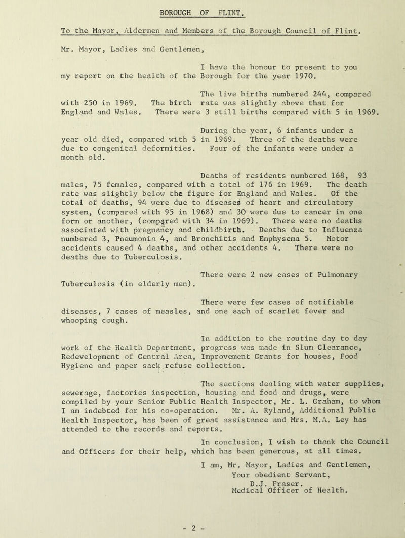 To the Mayor, Aldermen and Members of the Borough Council of Flint. Mr. Mayor, Ladies and Gentlemen, I have the honour to present to you my report on the health of the Borough for the year 1970. The live births numbered 244, compared with 250 in 1969. The birth rate was slightly above that for England and Wales. There were 3 still births compared with 5 in 1969. During the year, 6 infants under a year old died, compared with 5 in 1969. Three of the deaths were due to congenital deformities. Four of the infants were under a month old. Deaths of residents numbered 168, 93 males, 75 females, compared with a total of 176 in 1969. The death rate was slightly below the figure for England and Wales. Of the total of deaths, 94 v/ere due to diseases of heart and circulatory system, (compared ^^7ith 95 in 1968) and 30 were due to cancer in one form or another, (compared with 34 in 1969). There were no deaths associated with pregnancy and childbirth. Deaths due to Influenza numbered 3, Pneumonia 4, and Bronchitis and Emphysema 5. Motor accidents caused 4 deaths, and other accidents 4. There were no deaths due to Tuberculosis. There were 2 new cases of Pulmonary Tuberculosis (in elderly men). There were few cases of notifiable diseases, 7 cases of measles, and one each of scarlet fever and whooping cough. In addition to the routine day to day work of the Health Department, progress was made in Slum Clearance, Redevelopment of Central Area, Improvement Grants for houses. Food Hygiene and paper sack.refuse collection. The sections dealing with water supplies, sewerage, factories inspection, housing and food and drugs, were compiled by your Senior Public Health Inspector, Mr. L. Graham, to v/hom I am indebted for his co-operation. Mr. A. Ryland, Additional Public Health Inspector, has been of great assistance and Mrs. M.A. Ley has attended to the records and reports. In conclusion, I wish to thank the Council and Officers for their help, which has been generous, at all times. I am, Mr. Mayor, Ladies and Gentlemen, Your obedient Servant, D.J. Fraser, Medical Officer of Health.