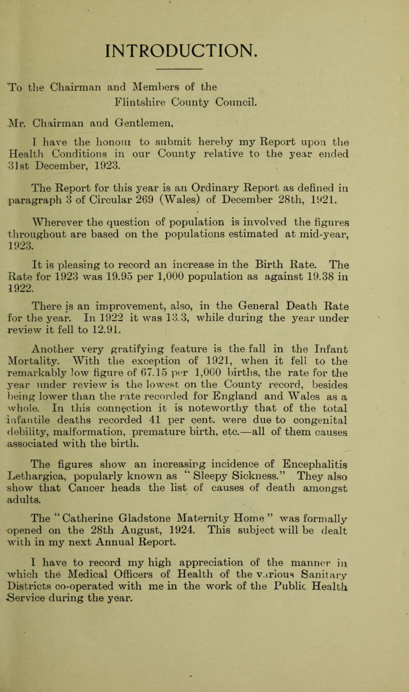 INTRODUCTION. To the Chairman and Members of the Flintshire County Council. Mr. Chairman and Gentlemen, I have the honoiu to submit hereby my Report upon tlie Health Conditions in our County relative to the year ended 31st December, 1923. The Report for this year is an Ordinary Report as defined in paragraph 3 of Circular 269 (Wales) of December 28th, 1921. Wherever the question of population is involved the figures throughout are based on the populations estimated at mid-year, 1923. It is pleasing to record an increase in the Birth Rate. The Rate for 1923 was 19.95 per 1,000 population as against 19.38 in 1922. There is an improvement, also, in the General Death Rate for the year. In 1922 it was 13.3, while during the year under review it fell to 12.91. Another very gratifying feature is the fall in the Infant Mortality. With the exception of 1921, when it fell to the remarkably low figure of 67.15 per 1,000 births, the rate for the year under review is the lowe.st on the County record, besides being lower than the rate recorded for England and Wales as a whole. In this connection it is noteworthy that of the total infantile deaths recorded 41 per cent, were due to congenital debility, malformation, premature birth, etc.—all of them causes associated with the birth. The figures show an increasing incidence of Encephalitis Lethargica, popularly known as “ Sleepy Sickness.” They also show that Cancer heads the list of causes of death amongst adults. The “ Catherine Gladstone Maternity Home ” was formally opened on the 28th August, 1924. This subject will be dealt with in my next Annual Report. I have to record my high appreciation of the manner in which the Medical Officers of Health of the various Sanitary Districts co-operated with me in the work of the Public Health .Service during the year.