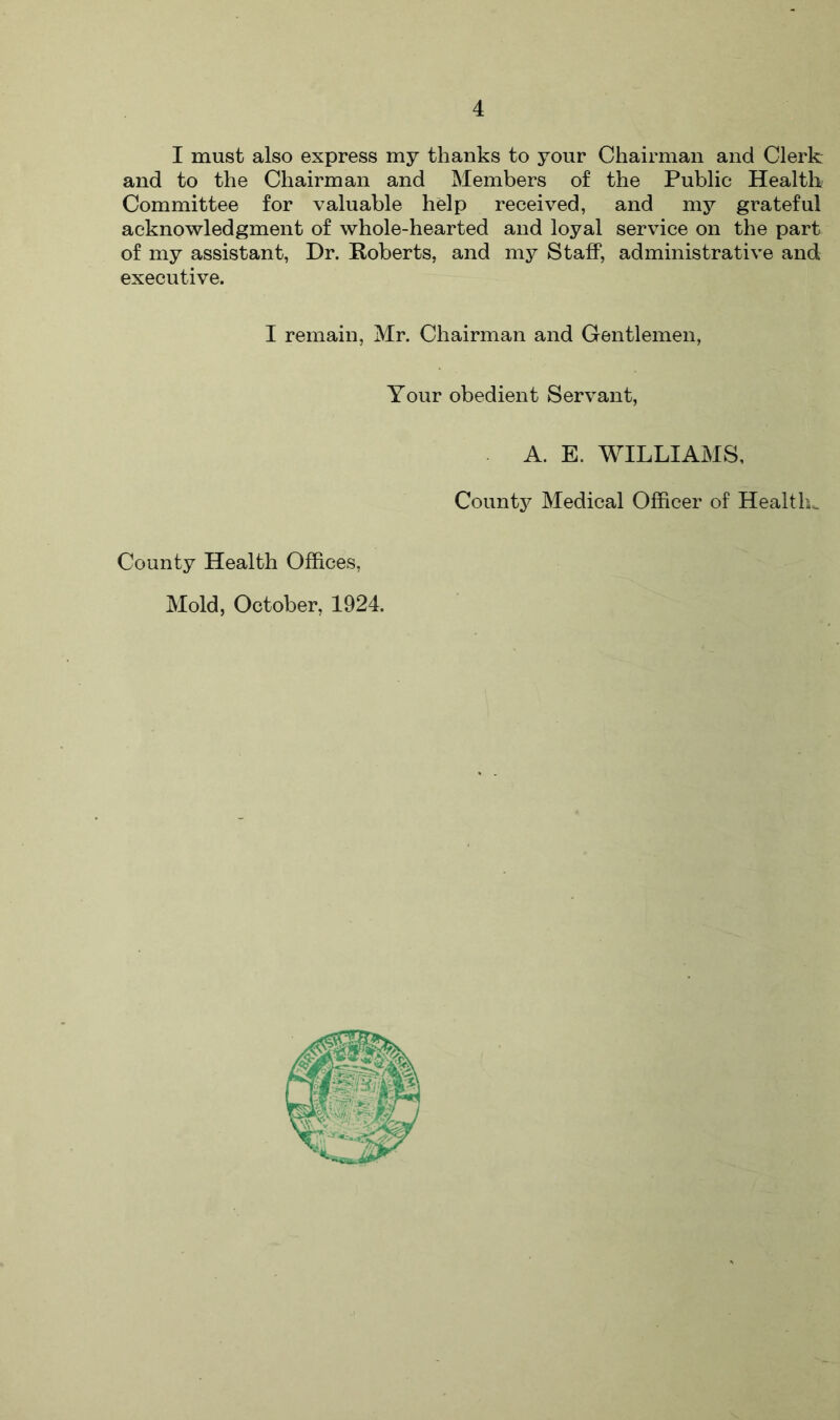 I must also express my thanks to your Chairman and Clerk and to the Chairman and Members of the Public Health Committee for valuable help received, and my grateful acknowledgment of whole-hearted and loyal service on the part of my assistant, Dr. Roberts, and my Staff, administrative and executive. I remain, Mr. Chairman and Gentlemen, Your obedient Servant, A. E. WILLIAMS, County Medical Officer of Health,. County Health Offices, Mold, October, 1924.