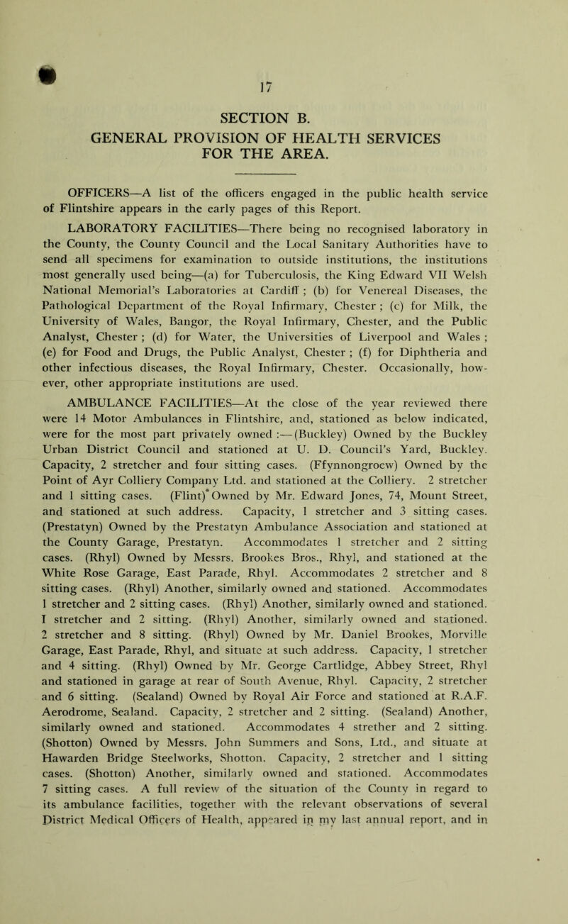 SECTION B. GENERAL PROVISION OF HEALTH SERVICES FOR THE AREA. OFFICERS—A list of the officers engaged in the public health service of Flintshire appears in the early pages of this Report. LABORATORY FACILITIES—There being no recognised laboratory in the County, the County Council and the Local Sanitary Authorities have to send all specimens for examination to outside institutions, the institutions most generally used being—(a) for Tuberculosis, the King Edward VII Welsh National Memoriars Laboratories at Cardiff ; (b) for Venereal Diseases, the Pathological Department of the Royal Infirmary, Chester ; (c) for Milk, the University of Wales, Bangor, the Royal Infirmary, Chester, and the Public Analyst, Chester ; (d) for Water, the Universities of Liverpool and Wales ; (e) for Food and Drugs, the Public Analyst, Chester ; (f) for Diphtheria and other infectious diseases, the Royal Infirmary, Chester. Occasionally, how- ever, other appropriate institutions are used. AMBULANCE FACILITIES—At the close of the year reviewed there were 14 Motor Ambulances in Flintshire, and, stationed as below indicated, were for the most part privately owned :—(Buckley) Owned by the Buckley Urban District Council and stationed at U. D. CounciPs Yard, Buckley. Capacity, 2 stretcher and four sitting cases. (Ffynnongroew) Owned by the Point of Ayr Colliery Company Ltd. and stationed at the Colliery. 2 stretcher and 1 sitting cases. (Flint)* Owned by Mr. Edward Jones, 74, Mount Street, and stationed at such address. Capacity, 1 stretcher and 3 sitting cases. (Prestatyn) Owned by the Prestatyn Ambulance Association and stationed at the County Garage, Prestatyn. Accommodates 1 stretcher and 2 sitting cases. (Rhyl) Owned by Messrs. Brookes Bros., Rhyl, and stationed at the White Rose Garage, East Parade, Rhyl. Accommodates 2 stretcher and 8 sitting cases. (Rhyl) Another, similarly owned and stationed. Accommodates 1 stretcher and 2 sitting cases. (Rhyl) Another, similarly owned and stationed. 1 stretcher and 2 sitting. (Rhyl) Another, similarly owned and stationed. 2 stretcher and 8 sitting. (Rhyl) Owned by Mr. Daniel Brookes, Morville Garage, East Parade, Rhyl, and situate at such address. Capacity, 1 stretcher and 4 sitting. (Rhyl) Owned by Mr. George Cartlidge, Abbey Street, Rhyl and stationed in garage at rear of South Avenue, Rhyl. Capacity, 2 stretcher and 6 sitting. (Sealand) Owned by Royal Air Force and stationed at R.A.F. Aerodrome, Sealand. Capacity, 2 stretcher and 2 sitting. (Sealand) Another, similarly owned and stationed. Accommodates 4 strether and 2 sitting. (Shotton) Owned by Messrs. John Summers and Sons, Ltd., and situate at Hawarden Bridge Steelworks, Shotton. Capacity, 2 stretcher and 1 sitting cases. (Shotton) Another, similarly owned and stationed. Accommodates 7 sitting cases. A full review of the situation of the County in regard to its ambulance facilities, together with the relevant observations of several District Medical Officers of Health, appeared in my last annual report, and in