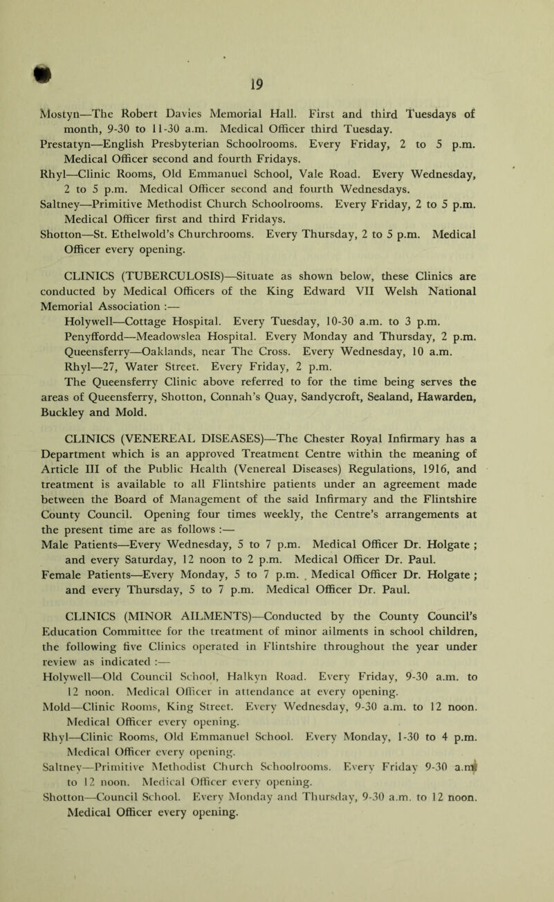 Mostyn—The Robert Davies Memorial Hall. First and third Tuesdays of month, 9-30 to 11-30 a.m. Medical Officer third Tuesday. Prestatyn—English Presbyterian Schoolrooms. Every Friday, 2 to 5 p.m. Medical Officer second and fourth Fridays. Rhyl—Clinic Rooms, Old Emmanuel School, Vale Road. Every Wednesday, 2 to 5 p.m. Medical Officer second and fourth Wednesdays. Saltney—Primitive Methodist Church Schoolrooms. Every Friday, 2 to 5 p.m. Medical Officer first and third Fridays. Shotton—St. Ethelwold’s Churchrooms. Every Thursday, 2 to 5 p.m. Medical Officer every opening. CLINICS (TUBERCULOSIS)—Situate as shown below, these Clinics are conducted by Medical Officers of the King Edward VII Welsh National Memorial Association :— Holywell—Cottage Hospital. Every Tuesday, 10-30 a.m. to 3 p.m. Penyffordd—Meadowslea Hospital. Every Monday and Thursday, 2 p.m. Queensferry—Oaklands, near The Cross. Every Wednesday, 10 a.m. Rhyl—27, Water Street. Every Friday, 2 p.m. The Queensferry Clinic above referred to for the time being serves the areas of Queensferry, Shotton, Connah’s Quay, Sandycroft, Sealand, Ekiwarden, Buckley and Mold. CLINICS (VENEREAL DISEASES)—The Chester Royal Infirmary has a Department which is an approved Treatment Centre within the meaning of Article III of the Public Health (Venereal Diseases) Regulations, 1916, and treatment is available to all Flintshire patients under an agreement made between the Board of Management of the said Infirmary and the Flintshire County Council. Opening four times weekly, the Centre’s arrangements at the present time are as follows :— Male Patients—Every Wednesday, 5 to 7 p.m. Medical Officer Dr. Holgate ; and every Saturday, 12 noon to 2 p.m. Medical Officer Dr. Paul. Female Patients—^Every Monday, 5 to 7 p.m. . Medical Officer Dr. Holgate ; and every Thursday, 5 to 7 p.m. Medical Officer Dr. Paul. CLINICS (MINOR AILMENTS)—Conducted by the County Council’s Education Committee for the treatment of minor ailments in school children, the following five Clinics operated in Flintshire throughout the year under review as indicated :— Holywell—Old Council School, Halkyn Road. Every Friday, 9-30 a.m. to 12 noon. Medical Officer in attendance at every opening. Mold—Clinic Rooms, King Street. Every Wednesday, 9-30 a.m. to 12 noon. Medical Officer every opening. Rhyl—Clinic Rooms, Old Emmanuel School. Every Monday, 1-30 to 4 p.m. Medical Officer every opening. Saltnev—Primitive Methodist Church Schoolrooms. Every Friday 9-30 a.nS to 12 noon. Medical Officer every opening. Shotton—Council School. Every Monday and Thursday, 9-30 a.m. to 12 noon. Medical Officer every opening.