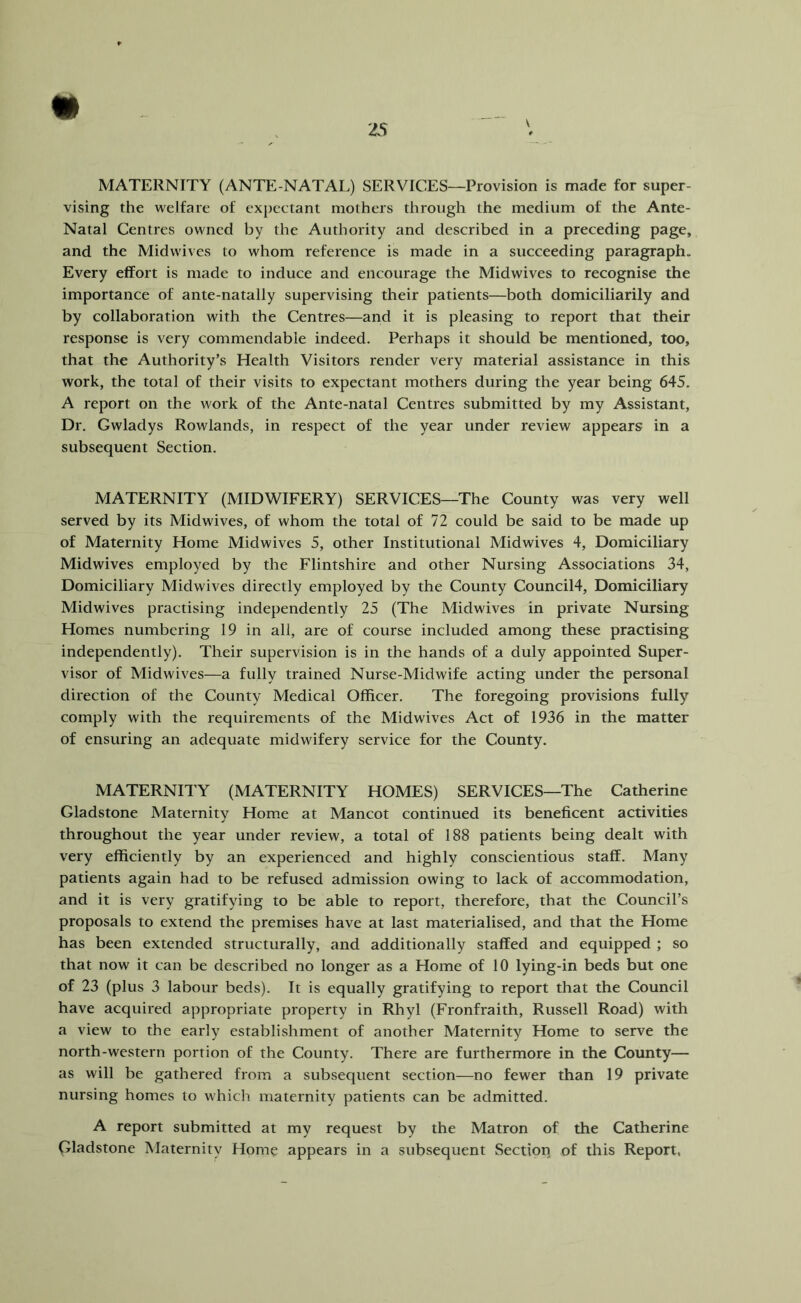 MATERNITY (ANTE NATAL) SERVICES—Provision is made for super- vising the welfare of exj)cctant mothers through the medium of the Ante- Natal Centres owned by the Authority and described in a preceding page, and the Midwives to whom reference is made in a succeeding paragraph. Every effort is made to induce and encourage the Midwives to recognise the importance of ante-natally supervising their patients—both domiciliarily and by collaboration with the Centres—and it is pleasing to report that their response is very commendable indeed. Perhaps it should be mentioned, too, that the Authority’s Health Visitors render very material assistance in this work, the total of their visits to expectant mothers during the year being 645. A report on the work of the Ante-natal Centres submitted by my Assistant, Dr, Gwladys Rowlands, in respect of the year under review appears in a subsequent Section. MATERNITY (MIDWIFERY) SERVICES—The County was very well served by its Midwives, of whom the total of 72 could be said to be made up of Maternity Home Midwives 5, other Institutional Midwives 4, Domiciliary Midwives employed by the Flintshire and other Nursing Associations 34, Domiciliary Midwives directly employed by the County Council4, Domiciliary Midwives practising independently 25 (The Midwives in private Nursing Homes numbering 19 in all, are of course included among these practising independently). Their supervision is in the hands of a duly appointed Super- visor of Mid wives—a fully trained Nurse-Midwife acting under the personal direction of the County Medical Officer. The foregoing provisions fully comply with the requirements of the Midwives Act of 1936 in the matter of ensuring an adequate midwifery service for the County. MATERNITY (MATERNITY HOMES) SERVICES—The Catherine Gladstone Maternity Home at Mancot continued its beneficent activities throughout the year under review, a total of 188 patients being dealt with very efficiently by an experienced and highly conscientious staff. Many patients again had to be refused admission owing to lack of accommodation, and it is very gratifying to be able to report, therefore, that the Council’s proposals to extend the premises have at last materialised, and that the Home has been extended structurally, and additionally staffed and equipped ; so that now it can be described no longer as a Home of 10 lying-in beds but one of 23 (plus 3 labour beds). It is equally gratifying to report that the Council have acquired appropriate property in Rhyl (Fronfraith, Russell Road) with a view to the early establishment of another Maternity Home to serve the north-western portion of the County. There are furthermore in the County— as will be gathered from a subsequent section—no fewer than 19 private nursing homes to which maternity patients can be admitted. A report submitted at my request by the Matron of the Catherine Gladstone Maternity Home appears in a subsequent Section of this Report,