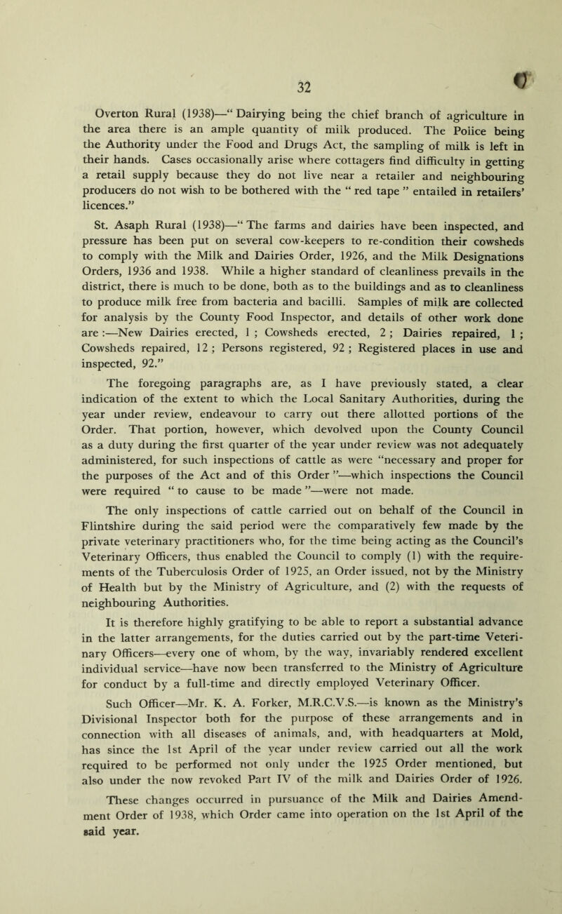 Overton Rural (1938)—“Dairying being the chief branch of agriculture in the area there is an ample quantity of milk produced. The Police being the Authority under the Food and Drugs Act, the sampling of milk is left in their hands. Cases occasionally arise where cottagers find difficulty in getting a retail supply because they do not live near a retailer and neighbouring producers do not wish to be bothered with the “ red tape ” entailed in retailers’ licences.” St. Asaph Rural (1938)—“The farms and dairies have been inspected, and pressure has been put on several cow-keepers to re-condition their cowsheds to comply with the Milk and Dairies Order, 1926, and the Milk Designations Orders, 1936 and 1938. While a higher standard of cleanliness prevails in the district, there is much to be done, both as to the buildings and as to cleanliness to produce milk free from bacteria and bacilli. Samples of milk are collected for analysis by the County Food Inspector, and details of other work done are :—New Dairies erected, 1 ; Cowsheds erected, 2 ; Dairies repaired, 1 ; Cowsheds repaired, 12 ; Persons registered, 92 ; Registered places in use and inspected, 92.” The foregoing paragraphs are, as I have previously stated, a clear indication of the extent to which the Local Sanitary Authorities, during the year under review, endeavour to carry out there allotted portions of the Order. That portion, however, which devolved upon the County Council as a duty during the first quarter of the year under review was not adequately administered, for such inspections of cattle as were “necessary and proper for the purposes of the Act and of this Order ”—which inspections the Council were required “ to cause to be made ”—were not made. The only inspections of cattle carried out on behalf of the Council in Flintshire during the said period were the comparatively few made by the private veterinary practitioners who, for the time being acting as the Council’s Veterinary Officers, thus enabled the Council to comply (1) with the require- ments of the Tuberculosis Order of 1925, an Order issued, not by the Ministry of Health but by the Ministry of Agriculture, and (2) with the requests of neighbouring Authorities. It is therefore highly gratifying to be able to report a substantial advance in the latter arrangements, for the duties carried out by the part-time Veteri- nary Officers—every one of whom, by the way, invariably rendered excellent individual service—have now been transferred to the Ministry of Agriculture for conduct by a full-time and directly employed Veterinary Officer. Such Officer—Mr. K. A. Forker, M.R.C.V.S.—is known as the Ministry’s Divisional Inspector both for the purpose of these arrangements and in connection with all diseases of animals, and, with headquarters at Mold, has since the 1st April of the year under review carried out all the work required to be performed not only under the 1925 Order mentioned, but also under the now revoked Part IV of the milk and Dairies Order of 1926. These changes occurred in pursuance of the Milk and Dairies Amend- ment Order of 1938, which Order came into operation on the 1st April of the said year.