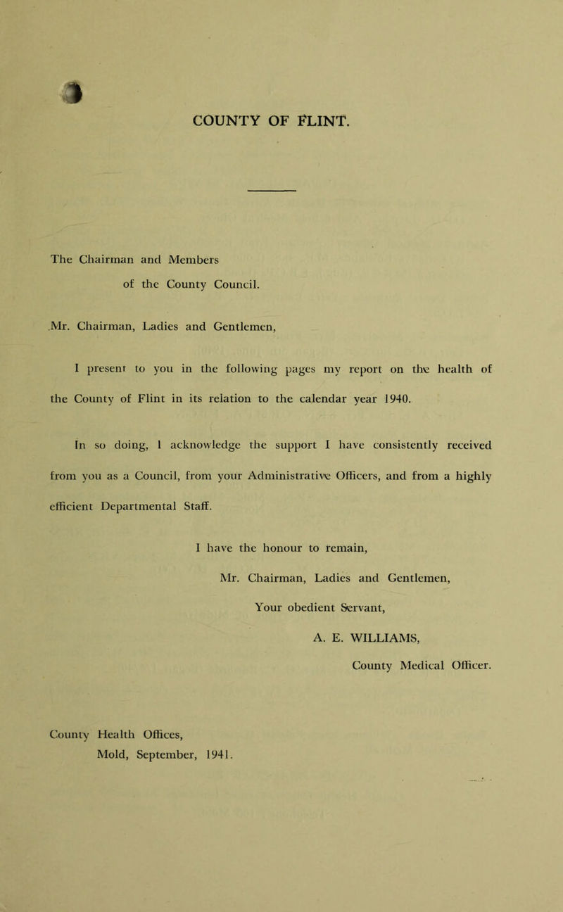 COUNTY OF FLINT. The Chairman and Members of the County Council. Mr. Chairman, Ladies and Gentlemen, I present to you in the following pages my report on the health of the County of Flint in its relation to the calendar year 1940. In so doing, I acknowledge the support I have consistently received from you as a Council, from your Administrative Officers, and from a highly efficient Departmental Staff. I have the honour to remain, Mr. Chairman, Ladies and Gentlemen, Your obedient Servant, A. E. WILLIAMS, County Medical Officer. County Health Offices, Mold, September, 1941.