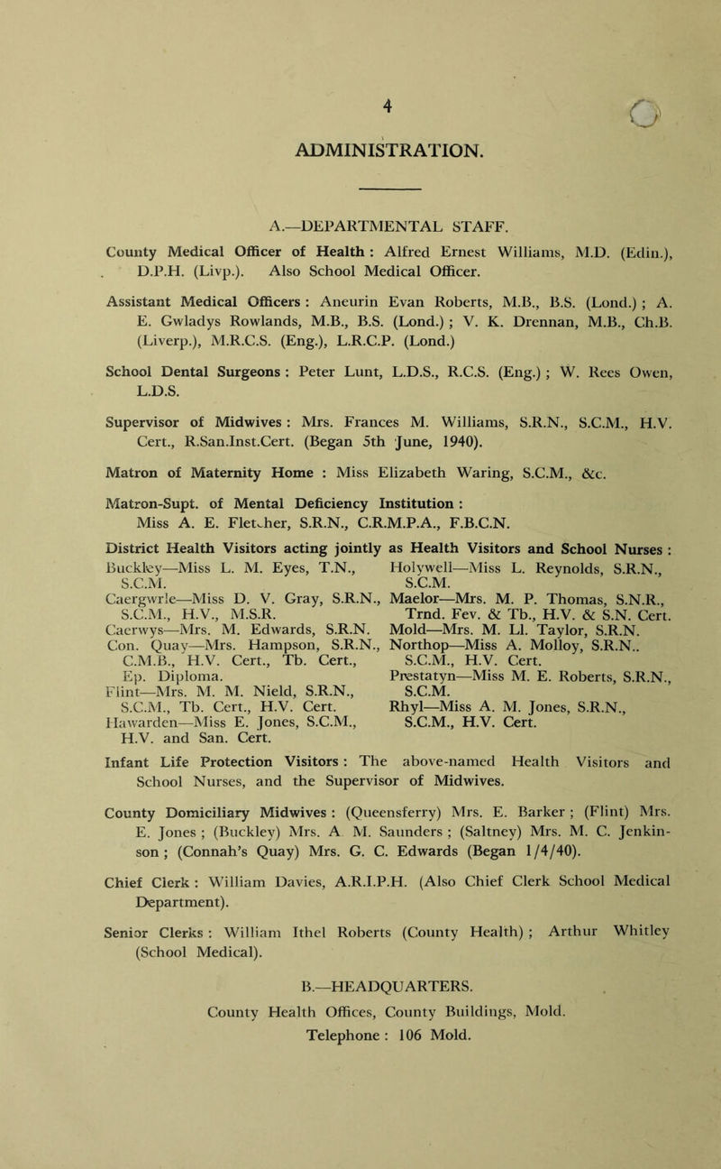 ADMINISTRATION. A.—DEPARTMENTAL STAFF. County Medical Officer of Health : Alfred Ernest Williams, M.D. (Edin.), D. P.H. (Livp.). Also School Medical Officer. Assistant Medical Officers : Aneurin Evan Roberts, M.B., B.S. (Lond.) ; A. E. Gwladys Rowlands, M.B., B.S. (Lond.) ; V. K. Drennan, M.B., Ch.B. (Liverp.), M.R.C.S. (Eng.), L.R.C.P. (Lond.) School Dental Surgeons : Peter Lunt, L.D.S., R.C.S. (Eng.) ; W. Rees Owen, L.D.S. Supervisor of Midwives : Mrs. Frances M. Williams, S.R.N., S.C.M., H.V. Cert., R.San.Inst.Cert. (Began 5th June, 1940). Matron of Maternity Home : Miss Elizabeth Waring, S.C.M., &c. Matron-Supt. of Mental Deficiency Institution : District Health Visitors acting jointly as Health Visitors and School Nurses : Buckley—Miss L. M. Eyes, T.N., Holywell—Miss L. Reynolds, S.R.N., S.C.M. S.C.M. Caergwrle—Miss D. V. Gray, S.R.N., Maelor—Mrs. M. P. Thomas, S.N.R., S.C.M., H.V., M.S.R. Trnd. Fev. & Tb., H.V. & S.N. Cert. Caerwys—Mrs. M. Edwards, S.R.N. Mold—Mrs. M. LI. Taylor, S.R.N. Con. Quay—Mrs. Hampson, S.R.N., Northop—Miss A. Molloy, S.R.N.. H.V. and San. Cert. Infant Life Protection Visitors : The above-named Health Visitors and School Nurses, and the Supervisor of Mid wives. County Domiciliary Midwives : (Queensferry) Mrs. E. Barker ; (Flint) Mrs. E. Jones ; (Buckley) Mrs. A M. Saunders ; (Saltney) Mrs. M. C. Jenkin- son ; (Connah’s Quay) Mrs. G. C. Edwards (Began 1 /4/40). Chief Clerk : William Davies, A.R.l.P.H. (Also Chief Clerk School Medical Department). Senior Clerks : William Ithel Roberts (County Health) ; Arthur Whitley (School Medical). Miss A. E. Fletcher, S.R.N., C.R.M.P.A., F.B.C.N. Flint—Mrs. M. M. Nield, S.R.N., S.C.M., Tb. Cert., H.V. Cert. Hawarden—Miss E. Jones, S.C.M., C.M.B., H.V. Cert., Tb. Cert., Ep. Diploma. Prestatyn—Miss M. E. Roberts, S.R.N., S.C.M. S.C.M., H.V. Cert. Rhyl—Miss A. M. Jones, S.R.N., S.C.M., H.V. Cert. B.—HEADQUARTERS. County Health Offices, County Buildings, Mold. Telephone : 106 Mold.
